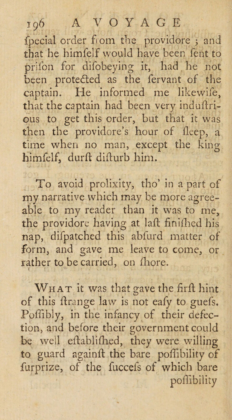 jg6 A V O Y AGE fpecial order from the providore j and that he himfelf would have been feat to prifon for difobeying it, had he not been protected as the fervant of the captain. He informed me like wife, that the captain had been very induftri- ous to get this order, but that it was then the providore’s hour of ileep, a time when no man, except the king himfelf, durft difturb him. To avoid prolixity, tho’ in a part of my narrative which may be more agree¬ able to my reader than it was to me, the providore having at laft finifhed his nap, difpatched this abfurd matter of form, and gave me leave to come, or rather to be carried, on Ihore. What it was that gave the hr ft hint of this ftrange law is not eafy to guefs. Poffibly, in the infancy of their defec¬ tion, and before their government could be well eftablifhed, they were willing to guard againft the bare poffibility of furprize, of the fuccefs of which bare poffibility