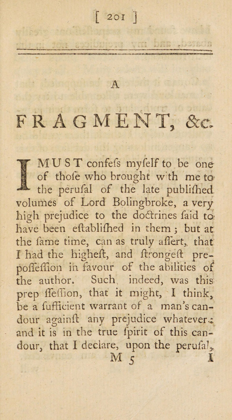 A FRAGMENT, &c. IM U S T confers myfelf to be one of thole who brought wth me to* the perufal of the late publifhed volumes of Lord Bolinghroke, a very high prejudice to the dodtrines faid to* have been eftablifhed in them ; but at the fame time, can as truly affert,, that i had the high eft, and ftrongeft pre- poffeffion in favour of the abilities of the author. Such, indeed, was this prep ffeffion, that it might, I think3 be a fufficient warrant of a man's can- dour againft any prejudice whatever-: and it is m the true fpirit of this can¬ dour, that I declare, upon the perufah, M c 1