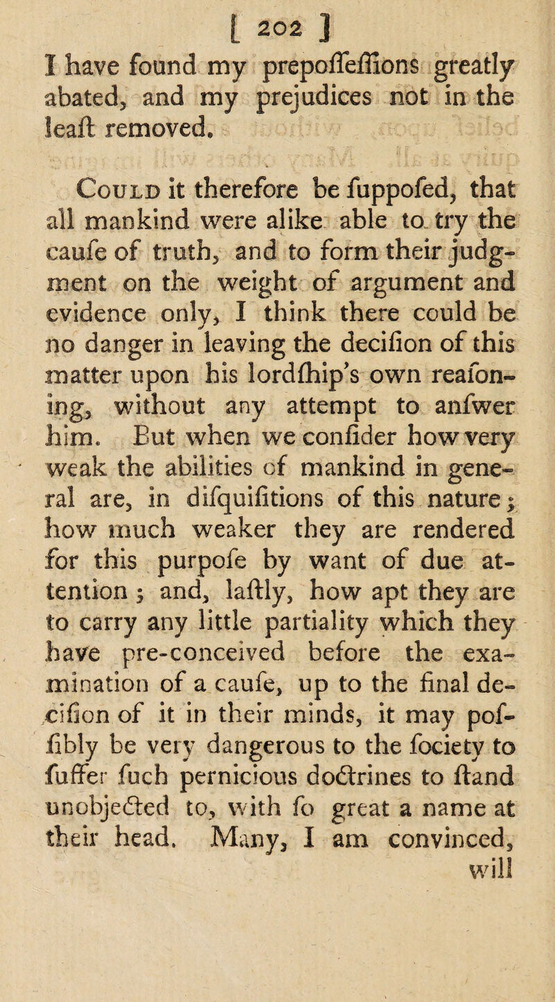 1 have found my prepoflefiions greatly abated, and my prejudices not in the feafi removed. Could It therefore be fuppofed, that all mankind were alike able to try the caufe of truth, and to form their judg¬ ment on the weight of argument and evidence only, I think there could be no danger In leaving the decifion of this matter upon his lordfhip’s own reafon- ing, without any attempt to anfwer him* But when weconfider how very weak the abilities of mankind in gene¬ ral are, in difquifitions of this nature; how much weaker they are rendered for this purpofe by want of due at¬ tention ; and, laftly, how apt they are to carry any little partiality which they have pre-conceived before the exa¬ mination of a caufe, up to the final de- cifion of it in their minds, it may pof- fibly be very dangerous to the fociety to fuffer fuch pernicious dodxines to ftand unobjedted to, with fo great a name at their head. Many, I am convinced.