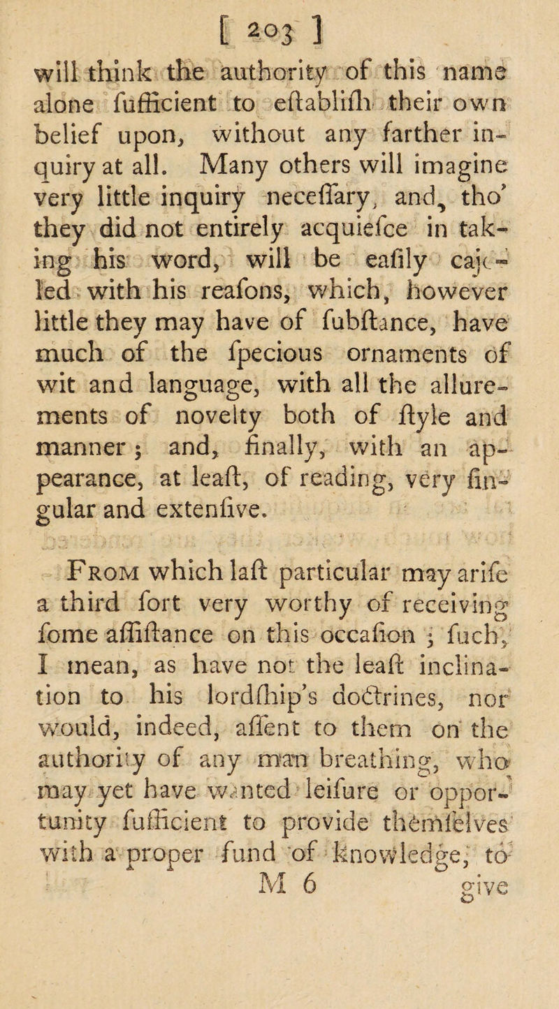 will think the authority of this name alone fufficient to eftablifh their own belief upon, without any farther in¬ quiry at all. Many others will imagine very little inquiry neceffary, and., tho* they did not entirely acquiefce in tak¬ ing his word, will be eafily cab¬ led with his reafons, which, however little they may have of fubftance, have much of the fpecious ornaments of wit and language, with all the allure¬ ments of novelty both of ftyle and manner; and, finally, with an ap¬ pearance, at leaft, of reading, very An¬ gular and extenlive* From which la ft particular may arife a third fort very worthy of receiving fome affiftance on this occafion ; fucby I mean, as have not the lead: inclina¬ tion to his lordfhip’s dodxines, nor would, indeed, affent to them on the authority of any man breathing, who may yet have wanted leifure or oppor¬ tunity fufficient to provide th^mfeives with a proper fund of knowledge, to