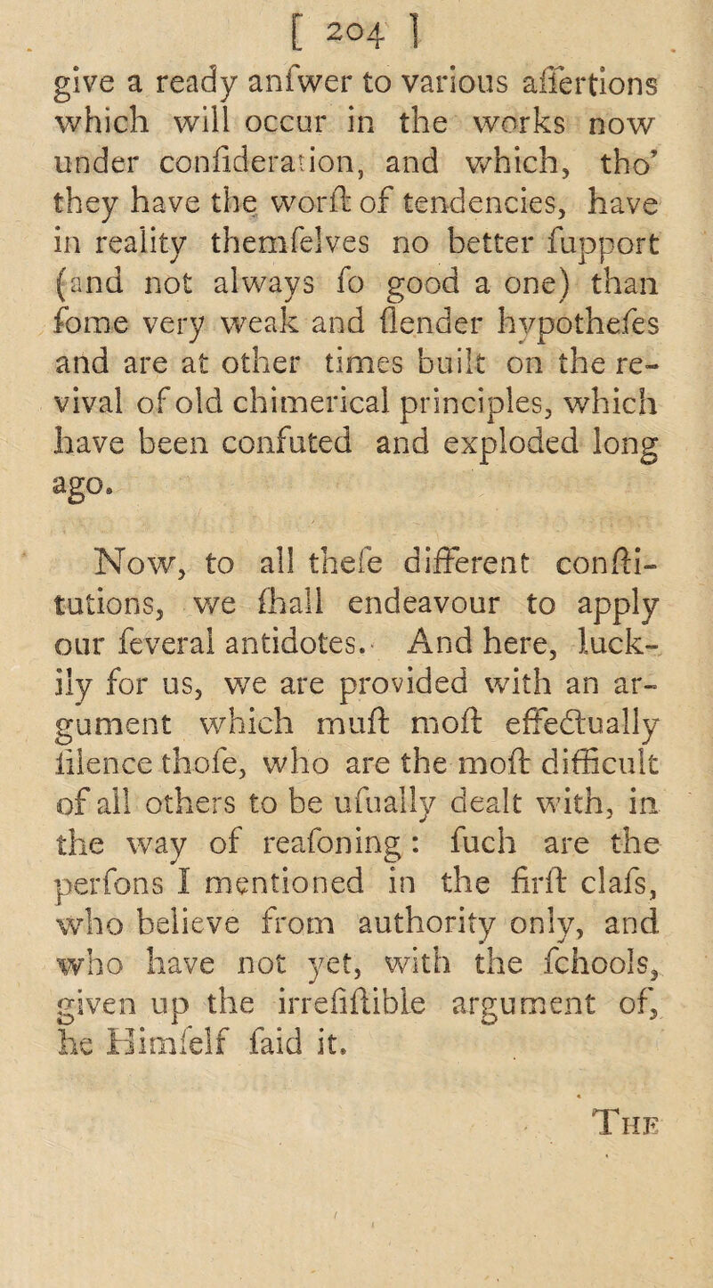 give a ready anfwer to various afiertions which will occur in the works now under confideration, and which, tho’ they have the word: of tendencies, have in reality themfelves no better fupport (and not always fo good a one) than fame very weak and {lender hvpothefes and are at other times built on the re¬ vival of old chimerical principles, which have been confuted and exploded long ago. Now, to all thefe different confu¬ tations, we (hall endeavour to apply our feveral antidotes. And here, luck¬ ily for us, v/e are provided with an ar¬ gument which muft mod effectually iilence thofe, who are the mod difficult of all others to be ufually dealt with, in the way of reafoning: fuch are the perfons I mentioned in the firft clafs, who believe from authority only, and who have not yet, with the fchools, given up the irrefiflible argument of, he Himfelf faid it. The