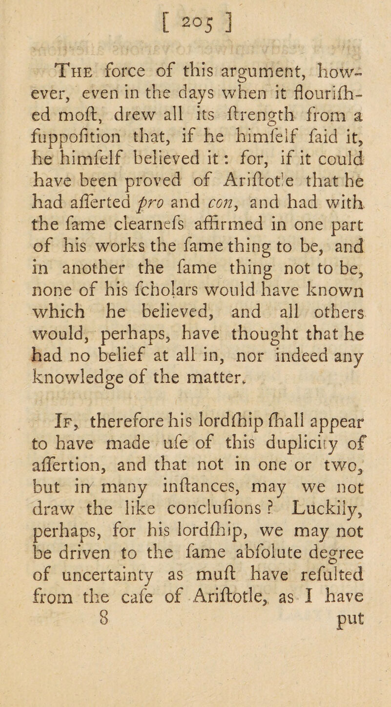 The force of this argument, how¬ ever, even in the days when it flourifh- ed moft, drew all its ftrength from a fuppofition that, if he himfelf faid it, he himfelf believed it: for, if it could have been proved of Ariftot e that he had afferted pro and con, and had with the fame clearnefs affirmed in one part of his works the fame thing to be, and in another the fame thing not to be, none of his fcholars would have known which he believed, and all others would, perhaps, have thought that he had no belief at all in, nor indeed any knowledge of the matter. If, therefore his lordfhip ffiall appear to have made ufe of this duplicity of affertion, and that not in one or two, but in many inftances, may we not draw the like concluiions ? Luckily, perhaps, for his lordfhip, we may not be driven to the fame abfolute degree of uncertainty as muft have refulted from the cafe of Ariflotle, as I have 8 put
