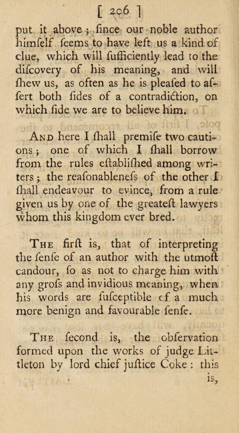 put it above ; ?fince our noble author himfelf fee ms to have left us a kind of clue, which will fufficiently lead to the difcovery of his meaning, and will (hew us, as often as he is pleafed to af- fert both fides of a contradiction, on which fide we are to believe him. And here I fhall premife two cauti¬ ons ; one of which I {hall borrow from die rules eftablifhed among wri¬ ters ; the reafonablenefs of the other I fhall endeavour to evince, from a rule given us by one of the greateft lawyers whom this kingdom ever bred. The fir ft is, that of interpreting the fenfe of an author with the utmoft candour, fo as not to charge him with any grofs and invidious meaning, when his words are fufceptible cf a much more benign and favourable fenfe. The fecond is, the obfervation formed upon the works of judge Lit¬ tleton by lord chief juftice Coke : this