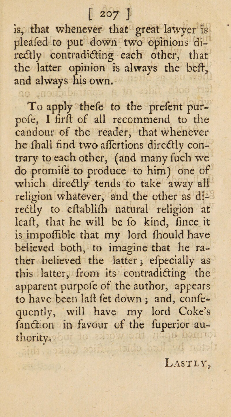 is, that whenever that great lawyer is pleafed to put down two opinions di¬ rectly contradidting each other, that the latter opinion is always the beft, and always his own. To apply thefe to the prefent pur- pofe, I firft of all recommend to the candour of the reader, that whenever he fhall find two aflertions diredlly con¬ trary to each other, (and many fuch we do promife to produce to him) one of which diredtly tends to take away all religion whatever, and the other as di¬ redtly to eftablifh natural religion at lead, that he will be fo kind, fince it is impofiible that my lord fhould have believed both, to imagine that he ra¬ ther believed the latter; efpecially as this latter, from its contradidting the apparent purpofe of the author, appears to have been lafl: fet down ; and, confe- quentlv, will have my lord Coke’s fandtion in favour of the fuperior au¬ thority. s' Lastly
