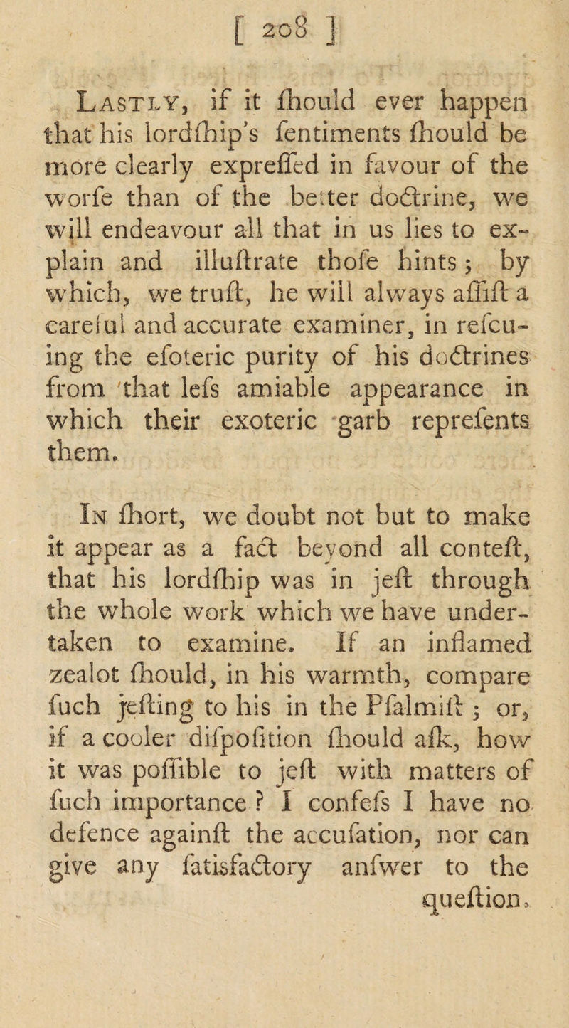 [ 2o3 J Lastly, if it fhould ever happen that his lordfhip’s fentiments fhould be more clearly expreffed in favour of the worfe than of the belter dodtrine, we will endeavour all that in us lies to ex¬ plain and illuflrate thole hints ; by which, we truft, he will always affift a careful and accurate examiner, in refcu- ing the efoteric purity of his dodtrines from that lefs amiable appearance in which their exoteric garb reprefents them. In fhort, we doubt not but to make it appear as a fadt beyond all conteft, that his lordfhip was in jeft through the whole work which we have under¬ taken to examine. If an inflamed zealot fhould, in his warmth, compare fuch jefling to his in the Pfalmift 5 or, if a cooler difpofition fhould afk, how it was pofhble to jeft with matters of fuch importance ? I confefs I have no defence againfl: the accufation, nor can give any fatisfadtory anfwer to the qu eft ion.