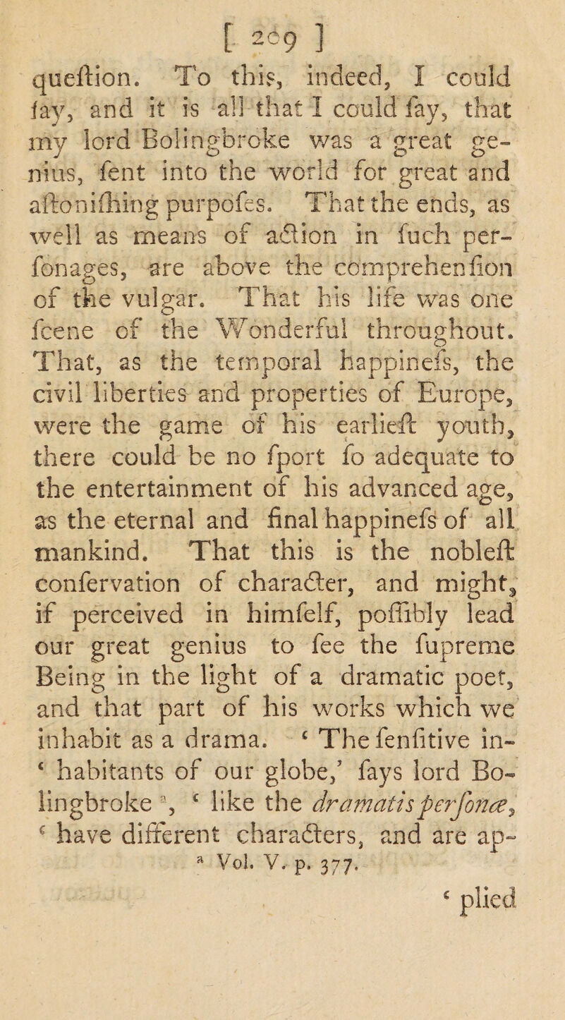[ ZU) ] queftion. To this, indeed, I could fay, and it is all that I could fay, that my lord Bolingbroke was a great ge¬ nius, fent into the world for great and aftonifliing purpofes. That the ends, as well as means of a&ion in fuch per- fonages, are above the coni prehen fion of the vulgar. That his life was one fcene of the Wonderful throughout. That, as the temporal happinefs, the civil liberties and properties of Europe, were the game of his earlieft youth, there could be no fport fo adequate to the entertainment of his advanced age, as the eternal and final happinefs of all mankind. That this is the nobleft confervation of character, and mighty if perceived in himfelf, poffibly lead our great genius to fee the fupreme Being in the light of a dramatic poet, and that part of his works which we inhabit as a drama. c Thefenfitive in- 4 habitants of our globe/ fays lord Bo¬ lingbroke % £ like the dramatisperforate, £ have different characters, and are ap- a Vol. V. p. 377, £ plied