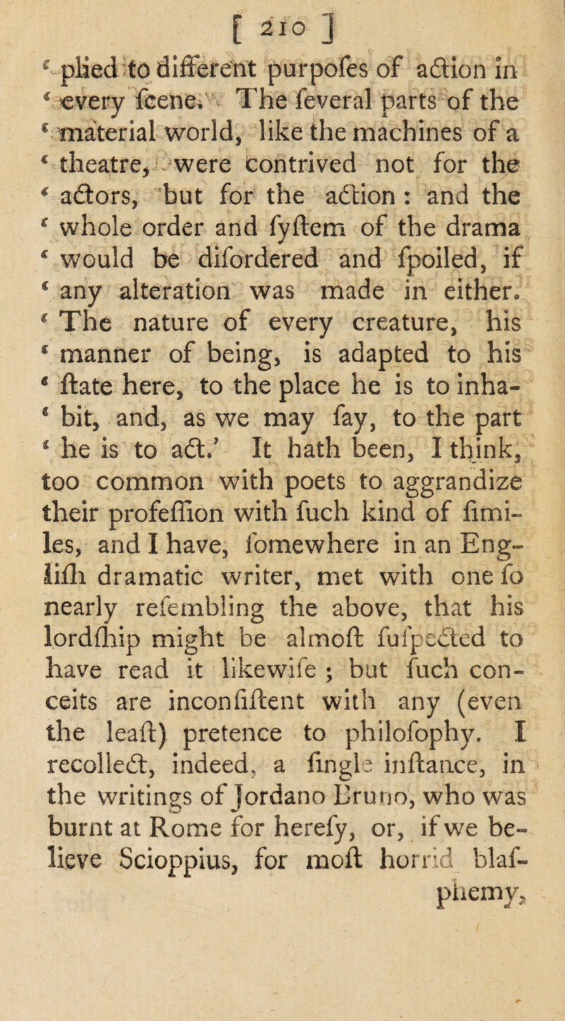 c plied to different purpofes of adion in * every feenev The feveral parts of the € material world, like the machines of a £ theatre, / were contrived not for the £ adors, but for the adion : and the c whole order and fyftem of the drama £ would be difordered and fpoiled, if s any alteration was made in either c The nature of every creature, his £ manner of being, is adapted to his s ftate here, to the place he is to inha- € bit, and, as we may fay, to the part £ he is to ad/ It hath been, I think, too common with poets to aggrandize their profeffion with fuch kind of fimi- les, and I have, ibmewhere in an Eng- lifh dramatic writer, met with one fo nearly refembling the above, that his lordfhip might be aim oft fufpeded to have read it likewife ; but fuch con¬ ceits are inconfiftent with any (even the leaft) pretence to philofophy. I recoiled, indeed, a ftngle inftance, in the writings of jordano Bruno, who was burnt at Rome for herefy, or, if we be¬ lieve Scioppius, for moft horrid blaf- piiemy.