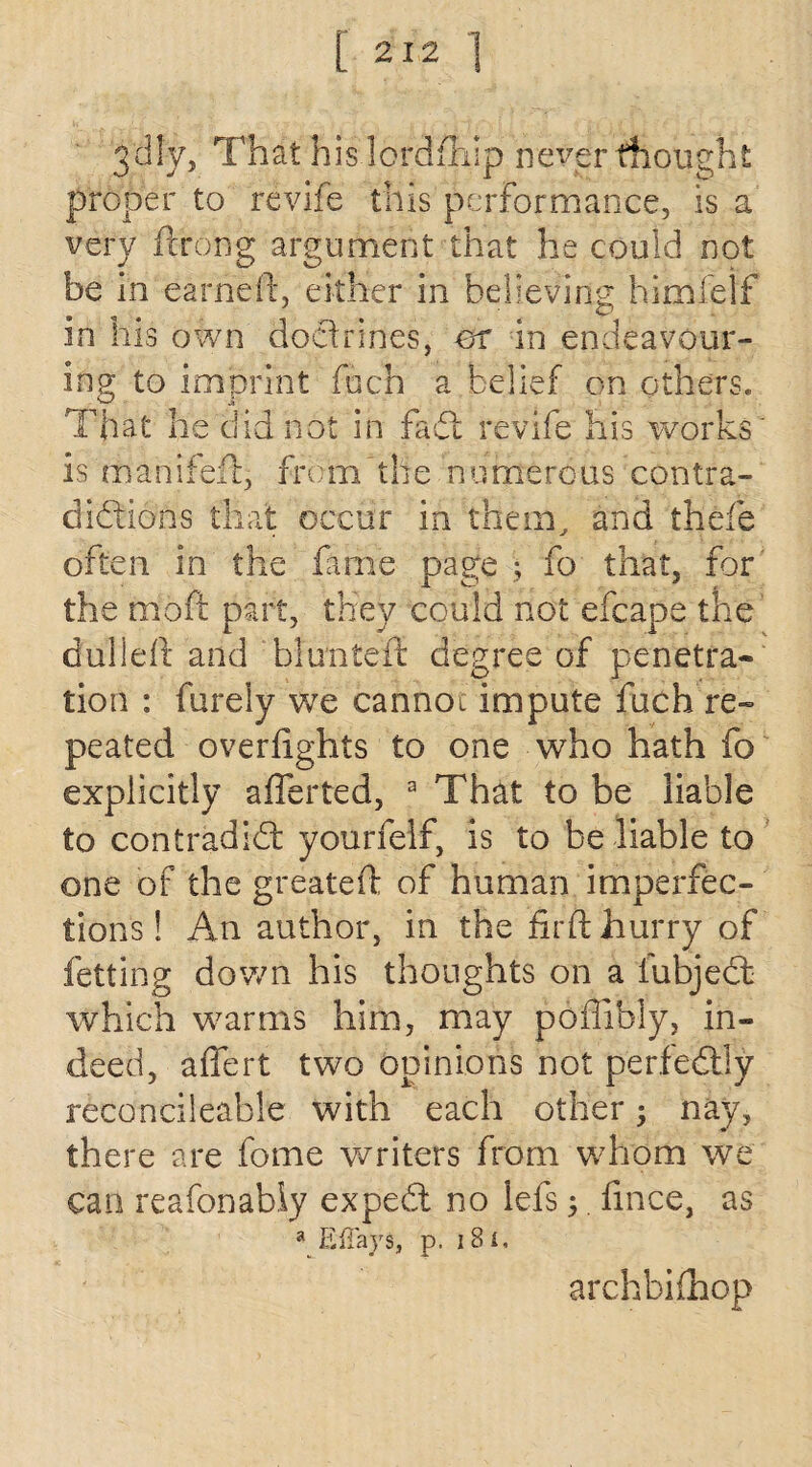 3'dly, That his lordfhip never thought proper to revife this performance, is a very ftrong argument that he could not be in earned, either in believing himfeif in his own doctrines, or in endeavour¬ ing to imprint fuch a belief on others. That he did not in fad: revife his works' is mahifed, from the numerous contra¬ dictions that occur in them, and thefe often in the fame page ; fo that, for the mod part, they could not efcape the dulled and blunted degree of penetra¬ tion : barely we cannot impute fuch re¬ peated overfights to one who hath fo explicitly afferted, a That to be liable to con trad id yourfelf, is to be liable to one of the greated of human imperfec¬ tions! An author, in the fird hurry of letting down his thoughts on a fubjed which warms him, may poffibly, in¬ deed, affert two opinions not perfedly reconcileable with each other; nay, there are fome writers from whom we can reafonabiy exped no lefs ;. fince, as a Eiiays, p. i8t. archbifhop