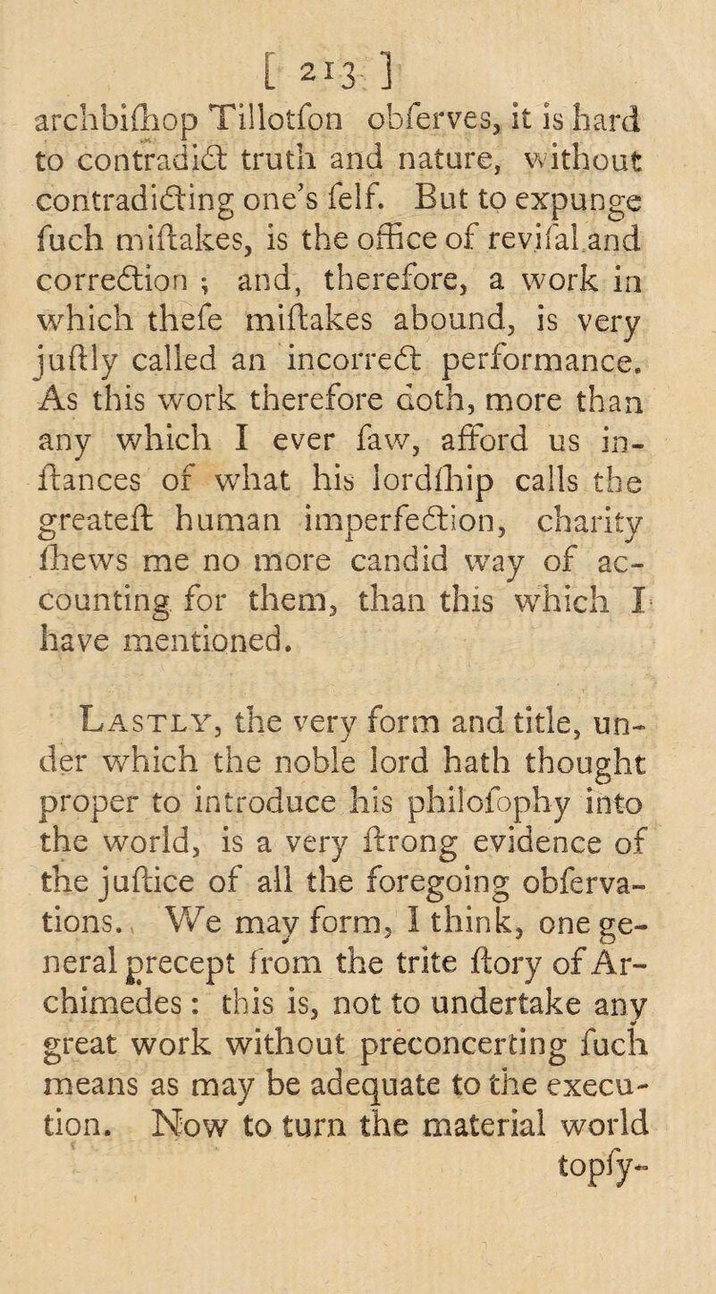 archbifhop Tillotfon obferves, it is hard to contradict truth and nature, without contradicting one’s felf. But to expunge fuch miftakes, is the office of revifal and correction ; and, therefore, a work in which thefe miftakes abound, is very juflly called an incorreCt performance. As this work therefore doth, more than any which I ever faw, afford us in- ftances of what his lordfhip calls the greateft human imperfection, charity thews me no more candid way of ac¬ counting for them, than this which I have mentioned. Lastly, the very form and title, un¬ der which the noble lord hath thought proper to introduce his philoiophy into the world, is a very ftrong evidence of the juftice of all the foregoing obferva- tions. We may form, 1 think, one ge¬ neral precept from the trite ftory of Ar¬ chimedes : this is, not to undertake any great work without preconcerting fuch means as may be adequate to the execu¬ tion. Now to turn the material world