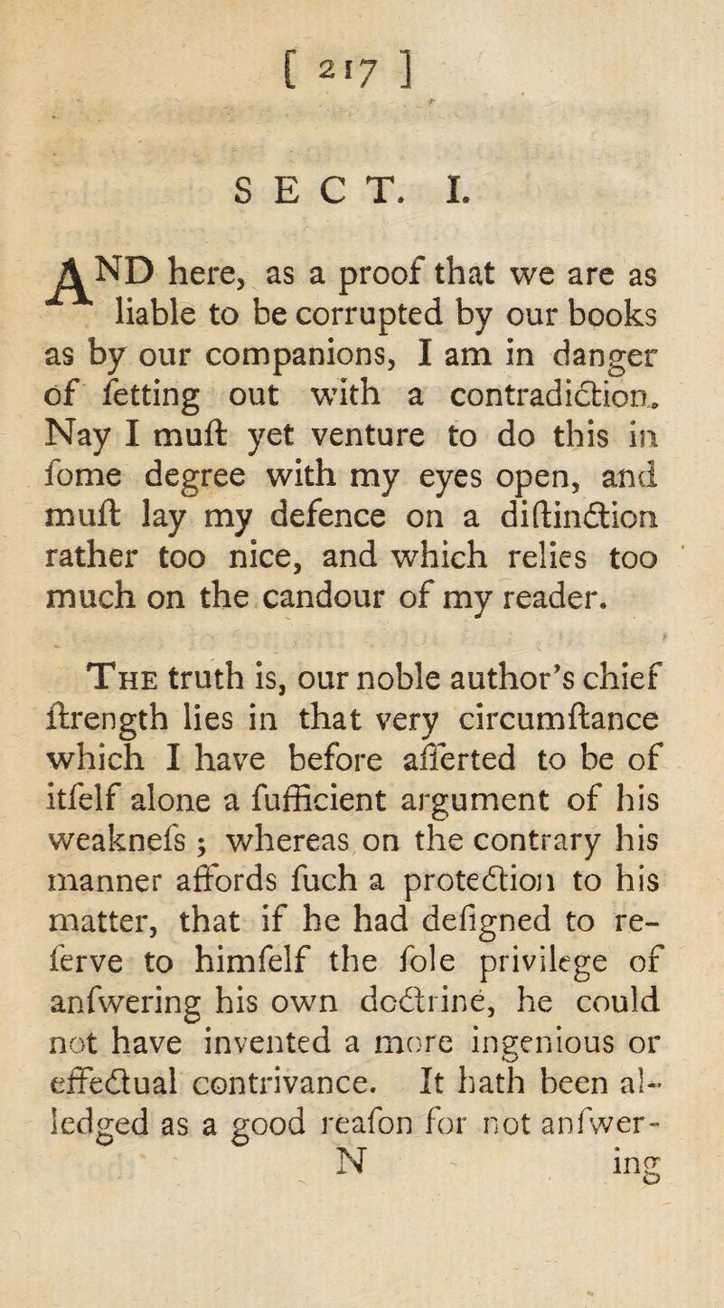 SECT. I. here, as a proof that we are as liable to be corrupted by our books as by our companions, I am in danger of fetting out with a contradiction. Nay I muft yet venture to do this in fome degree with my eyes open, and muft lay my defence on a diftinCtiom rather too nice, and which relies too much on the candour of my reader. The truth is, our noble author's chief ftrength lies in that very circumftance which I have before afferted to be of itfelf alone a fufficient argument of his weaknefs; whereas on the contrary his manner affords fuch a protection to his matter, that if he had defigned to re¬ fer ve to himfelf the foie privilege of anfwering his own dcCtrine, he could not have invented a more ingenious or effectual contrivance. It hath been al- Sedged as a good reafon for not anfwer- N mg