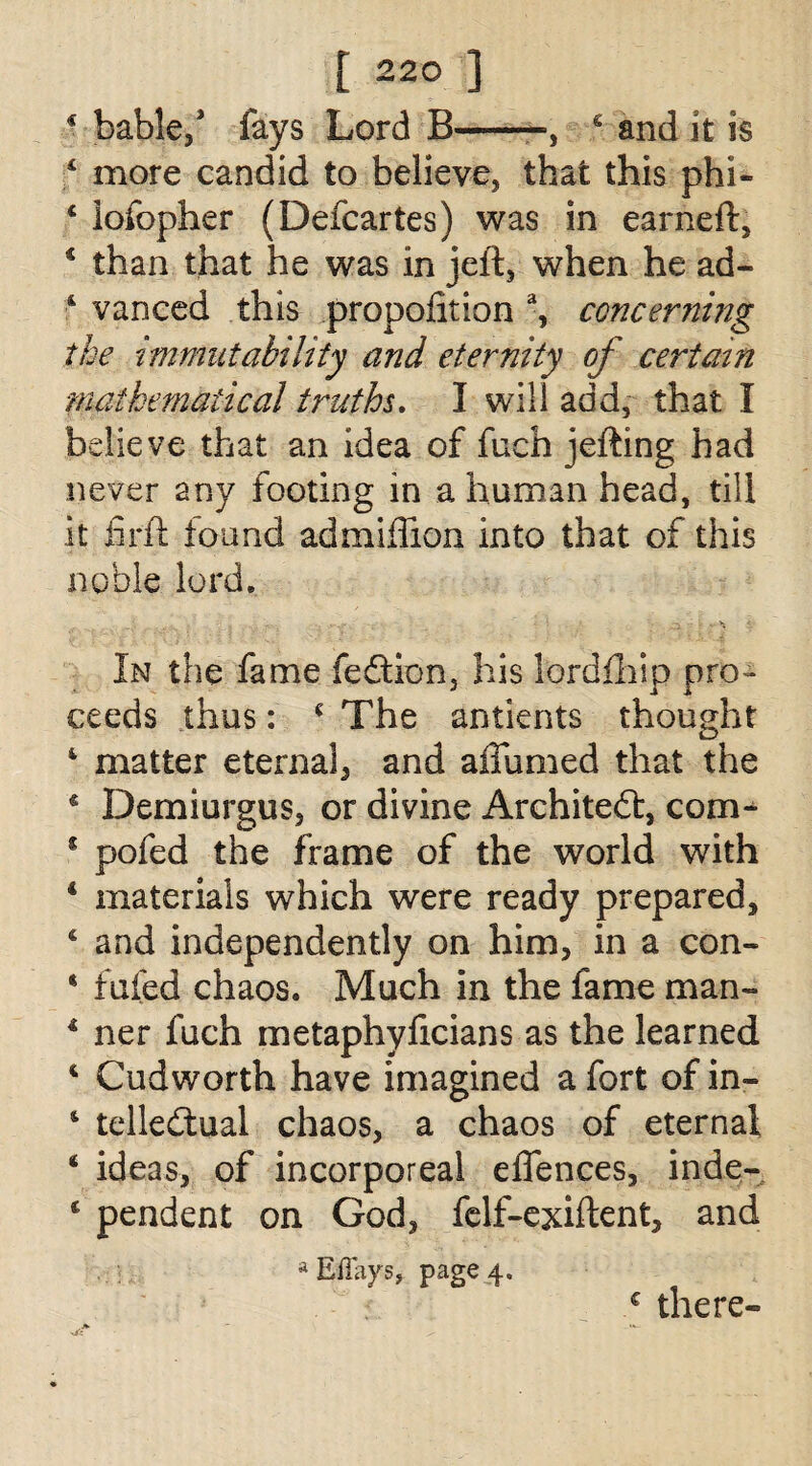 * table/ fays Lord B-, 4 and it is 4 more candid to believe, that this phi- 4 lofopher (Defcartes) was in earned:, 4 than that he was in jeft, when he ad- ‘ vanced this proportion % concerning the immutability and eternity of certain mathematical truths. I will add, that I believe that an idea of fuch jefting had never any footing in a human head, till it fir ft found admiflion into that of this noble lord. In the fame fedtion, his lordfhip pro¬ ceeds thus: 4 The antients thought 4 matter eternal, and affirmed that the 4 Demiurgus, or divine Architect, com- 5 pofed the frame of the world with 4 materials which were ready prepared, 4 and independently on him, in a con- 4 fuied chaos. Much in the fame man- 4 ner fuch metaphyficians as the learned 4 Cudworth have imagined a fort of in- 4 tellecftual chaos, a chaos of eternal 4 ideas, of incorporeal elfences, inde- 4 pendent on God, felf-exiftent, and a Effays, page 4. ,c there-
