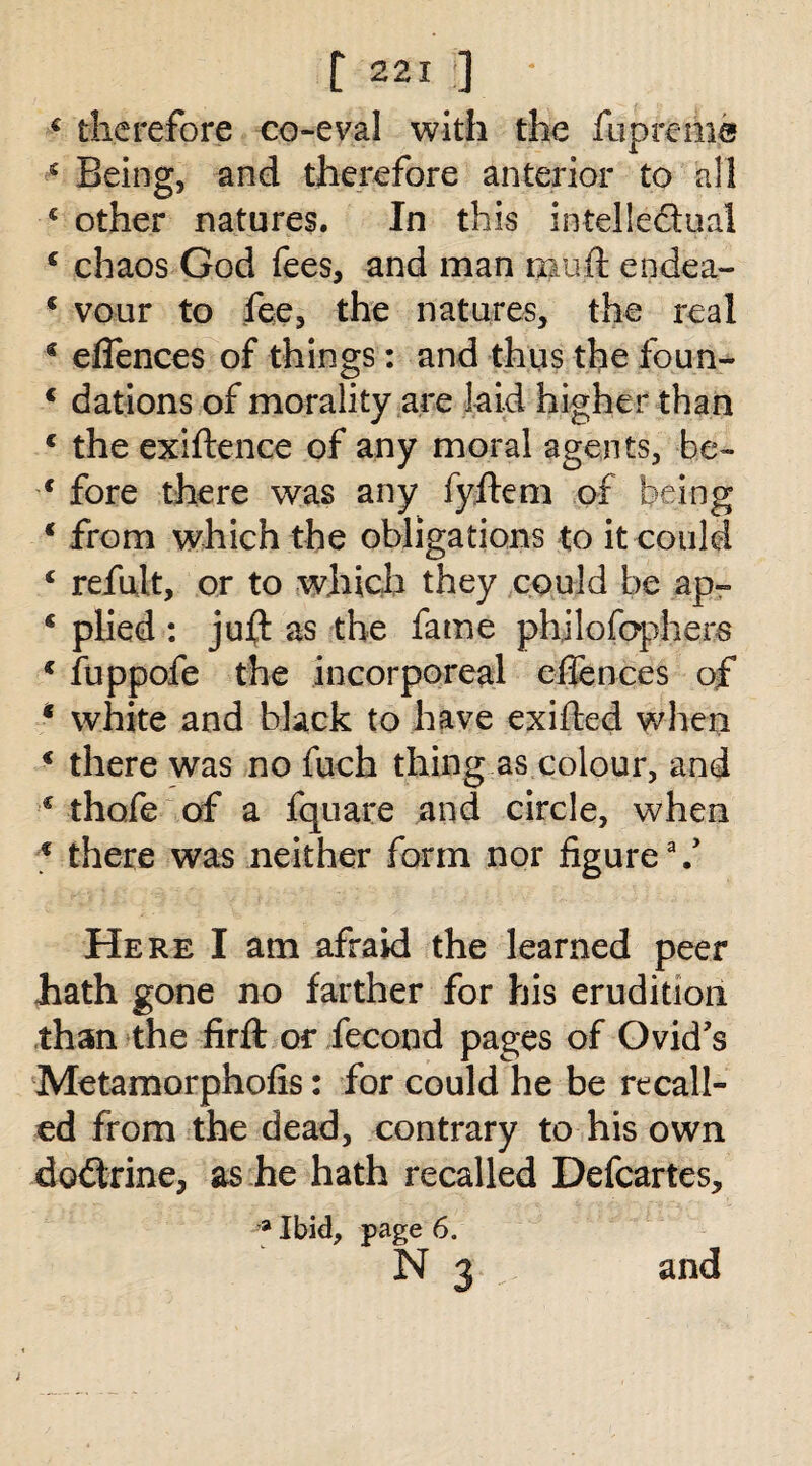 € therefore co-eval with the fupreme s Being, and therefore anterior to all 4 other natures. In this intelle&ual c chaos God fees, and man muft endea- 4 vour to fee, the natures, the real 4 eflences of things: and thus the foun- 4 dations of morality are laid higher than 4 the exiftence of any moral agents, he- 4 fore there was any fyftem of being 4 from which the obligations to it could 4 refult, or to which they could be ap- 4 plied : juft as the fame philofophers 4 fuppofe the incorporeal efiences of * white and black to have exifted when 4 there was no fuch thing as colour, and 4 thofe of a fquare and circle, when 4 there was neither form nor figure \y Here I am afraid the learned peer hath gone no farther for his erudition than the firft or fecond pages of Ovid’s Metamorphofis: for could he be recall¬ ed from the dead, contrary to his own doctrine, as he hath recalled Defcartes, a Ibid, page 6. N 3 and