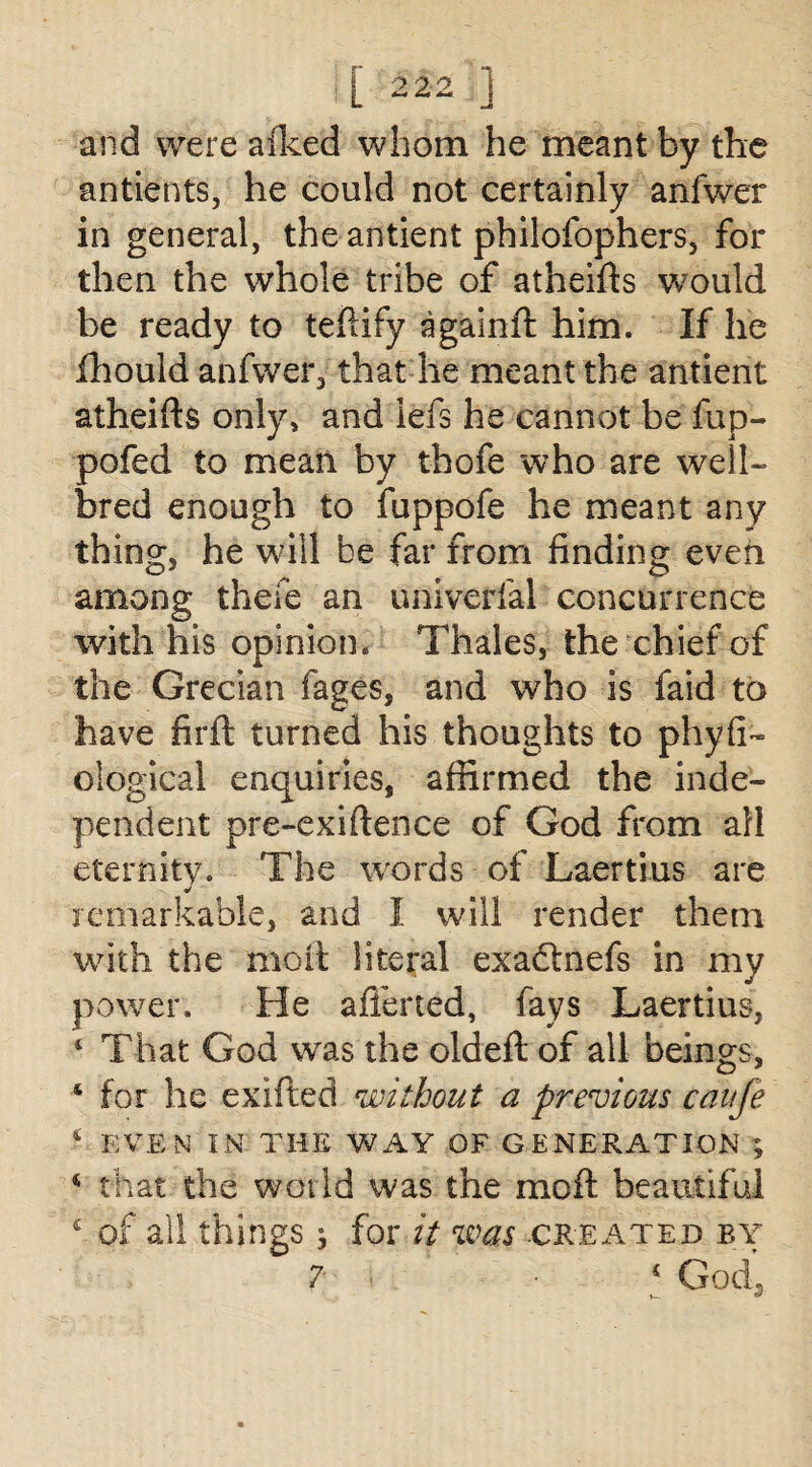 and were alked whom he meant by the antients, he could not certainly anfwer in general, the antient philofophers, for then the whole tribe of atheifts would be ready to teftify againft him. If lie fhould anfwer, that he meant the antient atheifts only, and lefs he cannot be fup- pofed to mean by thofe who are well- bred enough to fuppofe he meant any thing, he will be far from finding even among thefe an univerfal concurrence with his opinion. Thales, the chief of the Grecian fages, and who is faid to have firft turned his thoughts to phyfi- ological enquiries, affirmed the inde¬ pendent pre-exiftence of God from all eternity. The words of Laertius are remarkable, and I will render them with the moil literal exadtnefs in my power. He aliened, fays Laertius, ‘ That God was the oldeft of all beings, 4 for he exifted without a previous caufe * EVEN IN THE WAY OF GENERATION ; 4 that the world was the moft beautiful c of ail things; for it was created by 7 ‘ God’