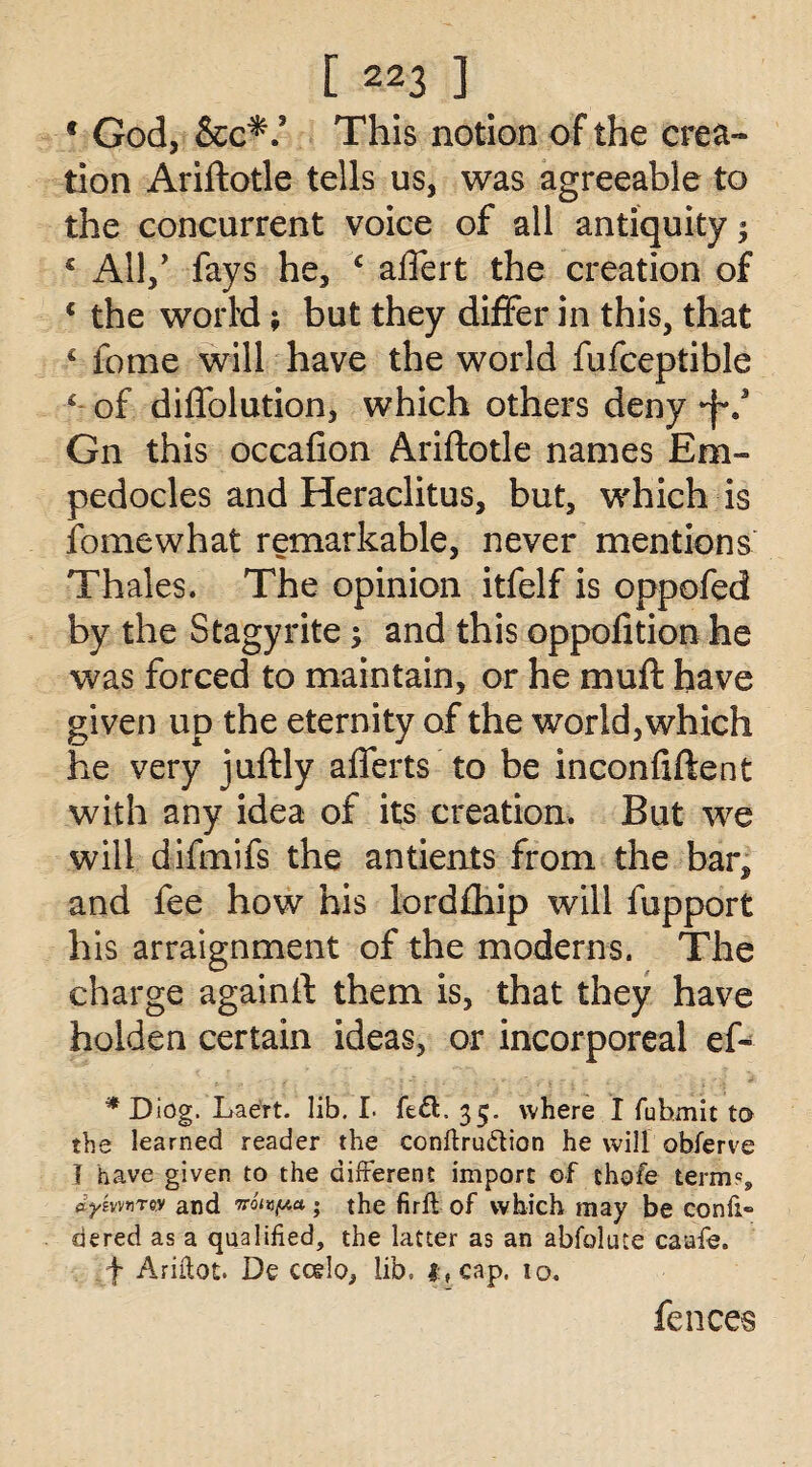 f God, &c*: This notion of the crea¬ tion Ariftotle tells us, was agreeable to the concurrent voice of all antiquity; € All,' fays he, c affert the creation of c the world; but they differ in this, that * fome will have the world fufceptible ‘ of dilfolution, which others deny •f.* Gn this occafion Ariftotle names Em¬ pedocles and Heraclitus, but, which is fomewhat remarkable, never mentions Thales. The opinion itfelf is oppofed by the Stagy rite 3 and this oppofition he was forced to maintain, or he muft have given up the eternity of the world, which he very juftly aflerts to be inconftftent with any idea of its creation. But we will difmifs the antients from the bar, and fee how his lordfhip will fupport his arraignment of the moderns. The charge againft them is, that they have holden certain ideas, or incorporeal ef- * Diog. Laert. lib. I. fed. 35. where I fubmit to the learned reader the conftruftion he will obferve I have given to the different import of thofe term?9 dysvn.Tw and noiypa; the firft of which may be confi- dered as a qualified, the latter as an abfolute caafe. f Ariftot. De ccelo, lib. |:,cap. 10. fences