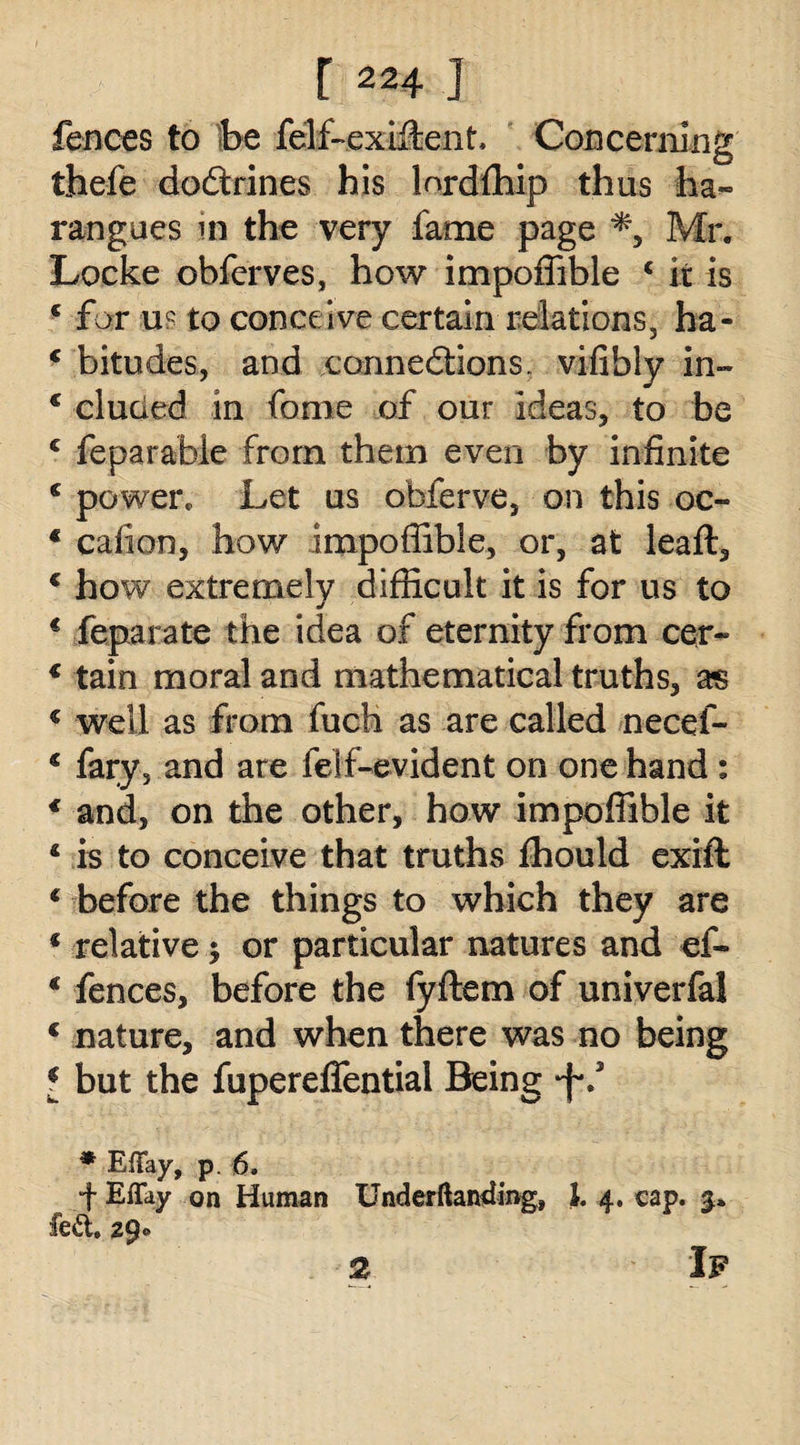 fences to be felf-exiftent Concerning thefe dodrines his lordfhip thus ha¬ rangues in the very fame page *, Mr. Locke obferves, how impoffible c it is e for u? to conceive certain relations, ha- ‘ bitudes, and connedions. vifibly in- c eluded in fome of our ideas, to be c feparable from them even by infinite c power. Let us obferve, on this oc- € cafion, how impoffible, or, at leaft, c how extremely difficult it is for us to € feparate the idea of eternity from cer- € tain moral and mathematical truths, as € well as from fuch as are called necef- c fary, and are felf-evident on one hand : * and, on the other, how impoffible it i is to conceive that truths fhould exift € before the things to which they are * relative $ or particular natures and ef- € fences, before the fyftem of univerfal 1 nature, and when there was no being * but the fupereffentiai Being ‘f*.5 * Efifay, p. 6. f Eflay on Human Underftamding, 1. 4. cap. 3. fed. 29- If 2