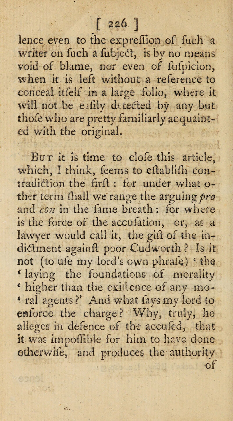 1226 ] lence. even to the expreffion of fuch a writer on fuch a fufajecft, is by no means void of blame, nor even of fufpicion, when it is left without a reference to conceal itfelf in a large folio, where it will not be eifily detected by any but thofe who are pretty familiarly acquaint¬ ed with the original. But it is time to clofe this article, which, I think, feems to eftablifh con¬ tradiction the firft: for under what o- ther term fhall we range the arguing pro and con in the fame breath: for where is the force of the accufation, or, as a lawyer would call it, the gift of the in¬ dictment againft poor Cud worth ? Is it not (to ufe my lord’s own phrafe) £ the c laying the foundations of morality c higher than the exigence of any mo- * ral agents ?’ And what fays my lord to enforce the charge ? Why, truly, he alleges in defence of the aceufed, that it was impoffible for him to have done other wife, and produces the authority