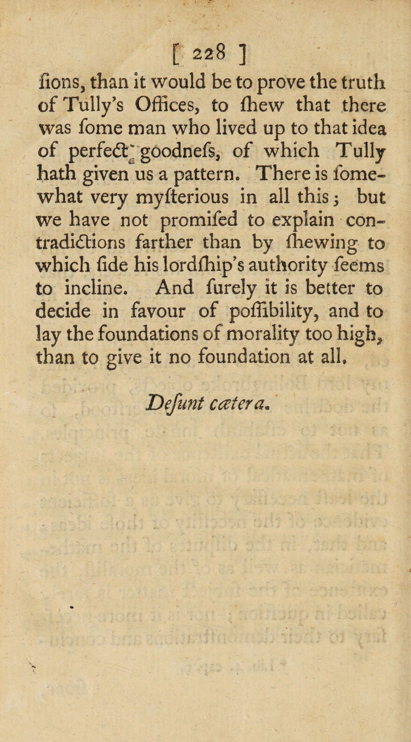 lions, than it would be to prove the truth of Tally's Offices, to fhew that there was fome man who lived up to that idea of perfedTgoodnefs, of which Tully hath given us a pattern* There is fome- what very myfterious in all this; but we have not promifed to explain con¬ tradictions farther than by fhewing to which fide his lordfhip's authority feems to incline. And furely it is better to decide in favour of pofiibility? and to lay the foundations of morality too high^ than to give it no foundation at all, Defunt cater a.