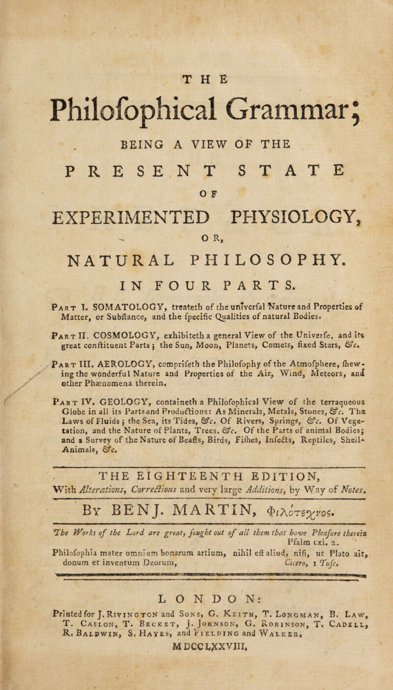 Philofophical Grammar; BEING A VIEW OP THE PRES E , NT STATE 0 F EXPERIMENTED PHYSIOLOGY, - OR, NATURAL PHILOSOPHY. IN FOUR PARTS. Part I. SOMATOLOGY, treateth of the unTverfal Nature and Properties of Matter, or Subfiance, and the fpecific Qualities of natural Bodies. Part II, COSMOLOGY, exhibitetha general View of the Univerfe, and its great conftituent Parts j the Sun, Moon, Planets, Comets, fixed Stars, &c. Part III, AEROLOGY, comprifeth the Philofophy of the Atmofphere, fhew- ing the wonderful Nature and Properties of the Air, Wind, Meteors, and other Phaenomena therein. Part IV. GEOLOGY, containeth a Philofophical View of the terraqueous Globe in all its Parts and Productions: As Minerals, Metals, Stones, &c. The Laws of Fluids; the Sea, its Tides, &c. Of Rivers, Springs, &c. Of Vege¬ tation, and the Nature of Plants, Trees, &c. Of the Parts of animal Bodies; and a Survey of the Nature of Beafts, Birds, Fifties, Infedts, Reptiles, Sheil- Animals, &c. THE EIGHTEENTH EDITION, With Alterations, Corrections and very large Additions, by Way of Notes. By BENJ. MARTInT ‘Lbe Works of the Lord are great, fought out of all them that have Pleafure therein Pfalm cxi. 2. Philofophia mater omnium bonarum artium, nihil eft: aliud, nifi, ut Plato ait, donum et inventum Deorum, Cicero, 1 Tufc. LONDON: Printed for J. Riving ton and Sons, G. Keith, T. Longman, B. Law, T. Caslon, T. Becket, j. Johnson, G. Robinson, T. Cadeil, R.Balpwin, S. Hayes, and Fi elding and Walker# MDCCL^XVIII,