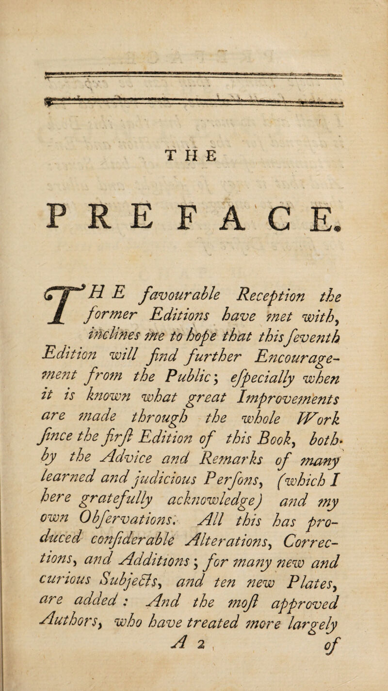 P R E F A E. r H E favourable Reception the former Editions have met with, inclines me to hope that this feventh Edition will fnd further Encourage¬ ment from the Public; efpecially when it is known what great Improvements are made through the whole Work fnce the frf Edition of this Book, both• by the Advice and Remarks of many learned and judicious Perfons, (which I here gratefully acknowledge) and my own Obfervations. All this has pro¬ duced confiderable Alterations, Correc¬ tions, and Additions; for many new and curious Subjects, and ten new Plates, are added: And the mof approved Authors} who have treated more largely A 2 , of