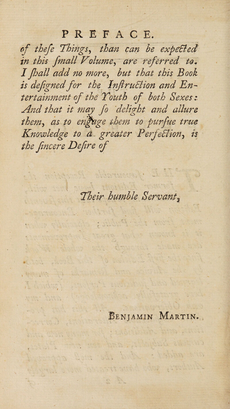 t PREFACE. of thefe Things, than can be expe&ed in this fmall Kolume, are referred to, I fall add no more, but that this Book is defgnedfor the InflruElion and En¬ tertainment of the Youth of both Sexes: And that it may fo delirht and allure them, as to engage them to purfue true Knowledge to a greater Perfection, is the Jincere Defre of Their humble Servant, * Benjamin Martin.