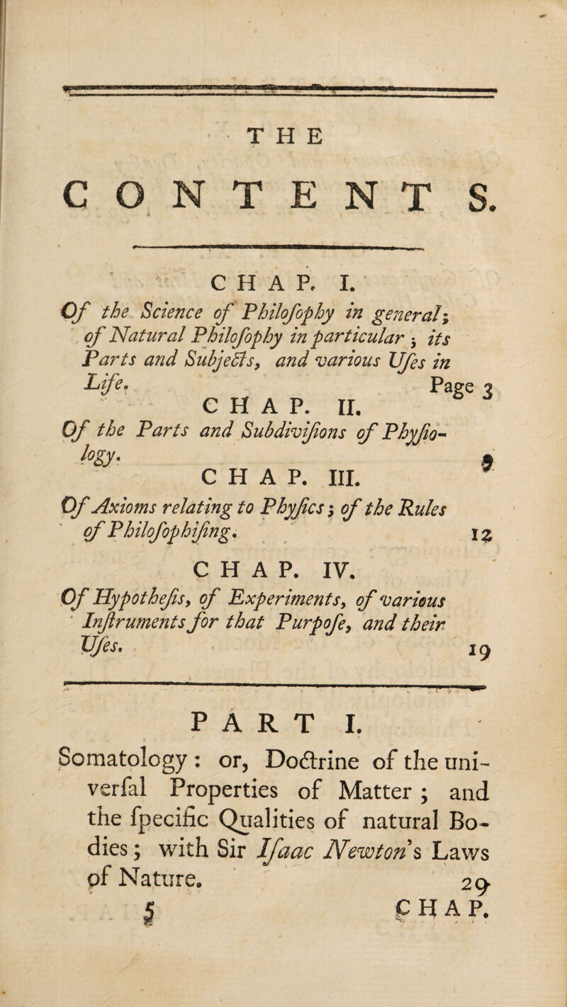 A THE CONTENT S. CHAP. I. Of the Science of Philofophy in general; of Natural Philofophy in particular $ its Parts and Subjects, and various Ufes in Life* Page % e h a p. 11. Of the Parts and Subdivifions of Phyfio- hy- $ CHAP. III. Of Axioms relating to Phyfics j of the Rules of Philofophifng. X % CHAP. IV. Of Hypothefs, of Experiments, of various Injlruments for that Purpofe, and. their. Ufes. 1 y PARTI. Somatology : or, Dodtrine of the uni- verfal Properties of Matter; and the fpecilic Qualities of natural Bo¬ dies ; with Sir Ifaac Newton % Laws of Nature. 29- | CHAP.