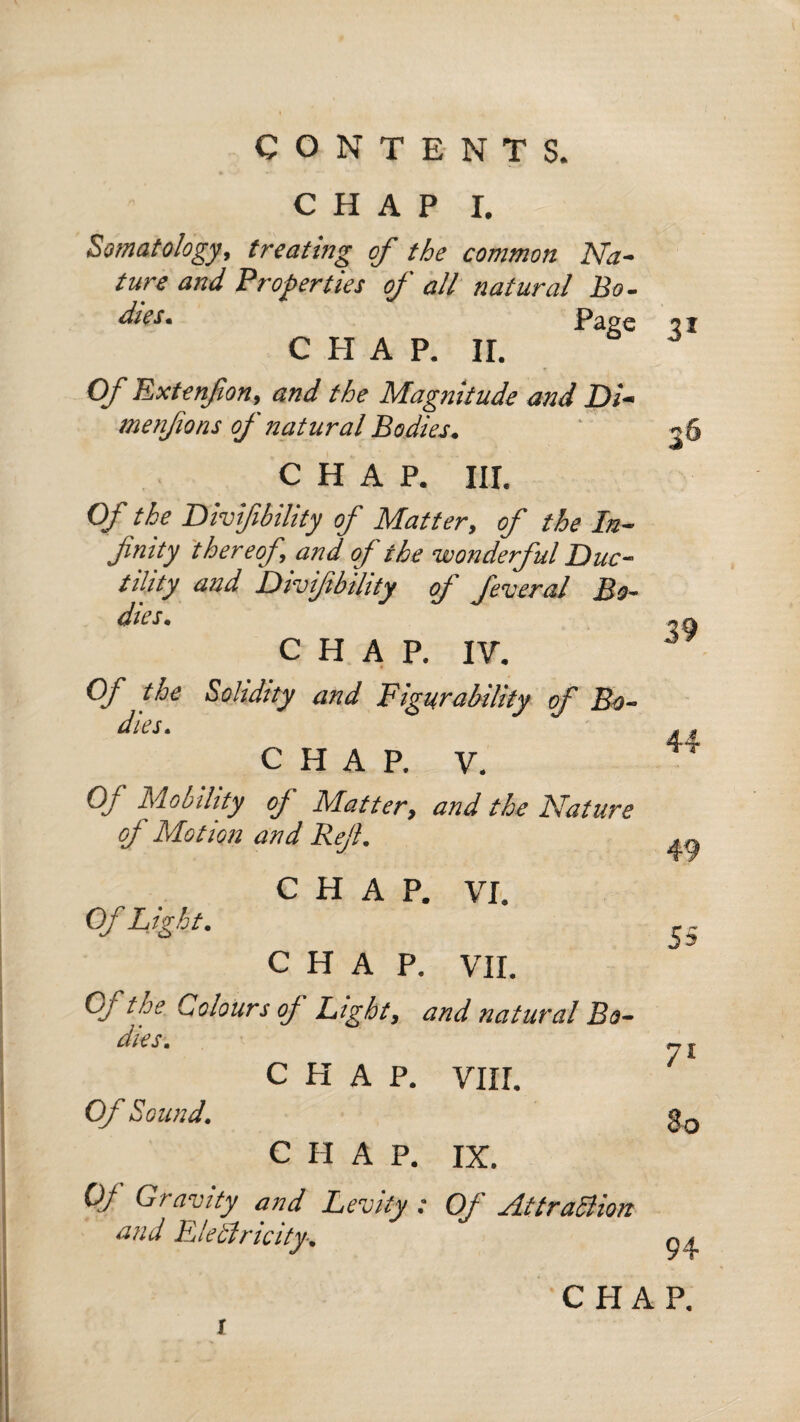 CHAP I. Somatology, treating of the common Na¬ ture and Properties of all natural Bo- dies. Ease C PI A P. II. Of Extenfon, and the Magnitude and Di¬ mesifions of natural Bodies. CHAP. III. Of the Divifibility of Matter, of the In¬ finity thereof, and of the wonderful Duc¬ tility and Divifibility of feveral Bo¬ dies. CHAP. IV. Of the Solidity and Figurability of Bo¬ dies. CHAP. V. Of Mobility of Matter, and the Nature of Motion and Ref. C PI A P. VI. Of Light. CHAP. VII. Qj the Colours oj Light, and natural Bo¬ dies. CHAP. VIII. Of Sound. CHAP. IX. OJ Gravity and Levity : Of AttraSlion and Elebiricity. 31 36 39 49 55 71 80 94 C PI A P.