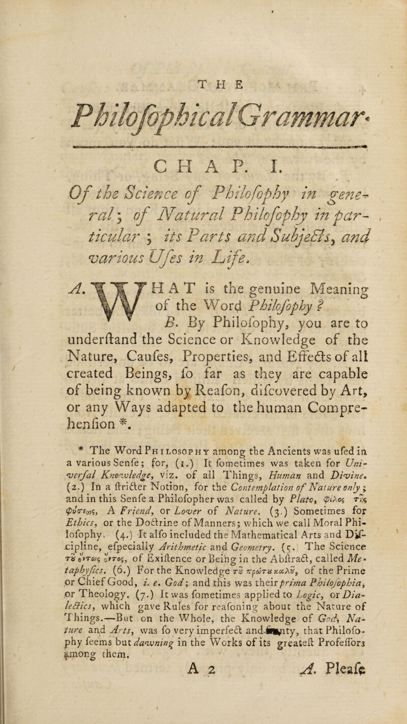 THE CHAP. I. Oftb e Science of Philofophy in gene¬ ral i oj Natural Philofophy in par¬ ticular ; its Parts and Subjects, and various Ufes in Life, HAT is the genuine of the Word Philofophy f B. By Philofophy, you are to understand the Science or Knowledge of the Nature, Caufes, Properties, and Effedts of all created Beings, fo far as they are capable of being known by Reafon, difcovered by Art, or any Ways adapted to the human Compre- henfion * The Word Ph i losophy among the Ancients was nfed in a various Senfe; for, (l) It fometimes was taken for Uni- verfal Knowledge, viz. of ail Things, Human and Divine, (2,) In a ftri&er Notion, for the Contemplation of Nature only ; and in this Senfe a Philofopher was called by Plato., tpvrztas, A Friend, or Lover of Nature. (3.) Sometimes foj* Ethics, or the Dodhrine of Manners; which we call Moral Phi¬ lofophy. (4.) It alfo included the Mathematical Arts and Dif- .cipline, efpecially Arithmetic and Geometry. {5. The Science r5e’W®? orros, of Exigence or Being in the Abilradt, called Me* taphyfics. (6.) For the Knowledge rS n-p6jTHx.x^S9 of the Prime or Chief Good, 2. e. God; and this was their prpma Philofophia, or Theology. (7.) It was fometimes applied to Logic, or Dia¬ lectics, which gave Rules for reafoning about the Nature of Things.—But on the Whole, the Knowledge of God, Na¬ ture and Arts, was fo very imperfedt and-ift^nty, that Philofo¬ phy feems but dawning in the Works of its greatefh Profeffors ^unong them. 1 A 2 A. Pleafc