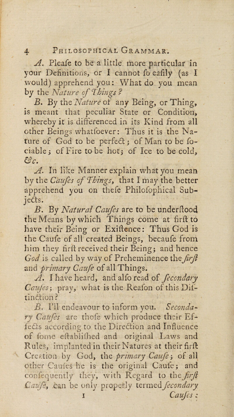 A. Pleafe to be a little more particular in your Definitions, or I cannot fo eafily (as I would) apprehend you: What do you mean by the Nature of'Things ? B. By the Nature of any Being, or Thing, is meant that peculiar State or Condition, whereby it is differenced in its Kind from all other Beings whatfoever: Thus it is the Na¬ ture of God to be perfect; of Man to be fo- ciahle; of Fire to be hot 5 of Ice to be cold, &c. A. In like Manner explain what you mean by the Caufes of Things, that I may the better apprehend you on thefe Philofophical Sub¬ jects. B. By Natural Caufes are to be underftood the Means by which Things come at fir ft to have their Being or Exiftence: Thus God is the Caufe of all created Beings, becaufe from him they fir ft received their Being; and hence God is called by way of Preheminence thefirft and primary Caufe of all Things. A* I have heard, and alfo read of fecondary Caufes; pray, what is the Reafon of this Difi- tinction ? jB. Fil endeavour to inform you. Seconda- •» ry Caifes are thofe which produce their Ef¬ fects according to the Direction and Influence of fome eftabliChed and original Laws and Rules, implanted in their Natures at their firft Creation by God, the primary Caufe; of all other Caufes he is the original Caufe; and confequently they, with Regard to thefirjl Caufe..can be only properly termed fecondary 1 Caufes:
