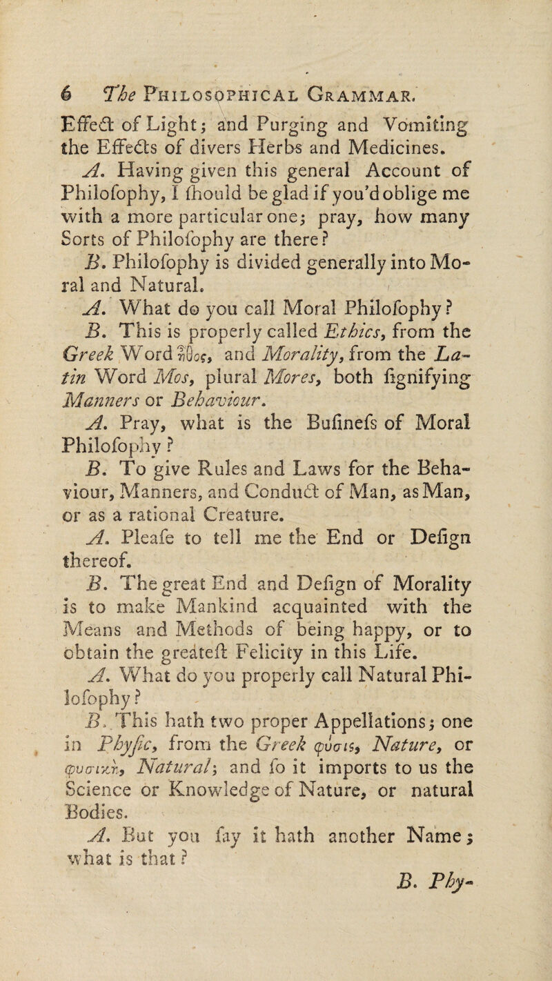 Effedl of Light; and Purging and Vomiting the Effects of divers Herbs and Medicines. A. Having given this general Account of Philofophy, I fliould be glad if you'd oblige me with a more particular one; pray, how many Sorts of Philofophy are there? B. Philofophy is divided generally into Mo¬ ral and Natural. A. What d© you call Moral Philofophy ? B. This is properly called Ethics, from the Greek Word?'8o$, and Morality, from the La¬ tin Word Mos, plural Mores, both fignifying Manners or Behaviour. A. Pray, what is the Bufinefs of Moral Philofophy ? B. To give Rules and Laws for the Beha¬ viour, MannerSj and Conduct of Man, as Man, or as a rational Creature. A. Pleafe to tell me the End or Defign thereof. B. The great End and Defign of Morality is to make Mankind acquainted with the Means and Methods of being happy, or to obtain the gredteft Felicity in this Life. A. What do you properly call Natural Phi¬ lofophy ? B, This hath two proper Appellations; one in Thyfic, from the Greek (pi) a is, Nature, or (pucrrzn. Natural; and fo it imports to us the Science or Knowledge of Nature, or natural Bodies. A. But you fay it hath another Name; what is that ? Thy-