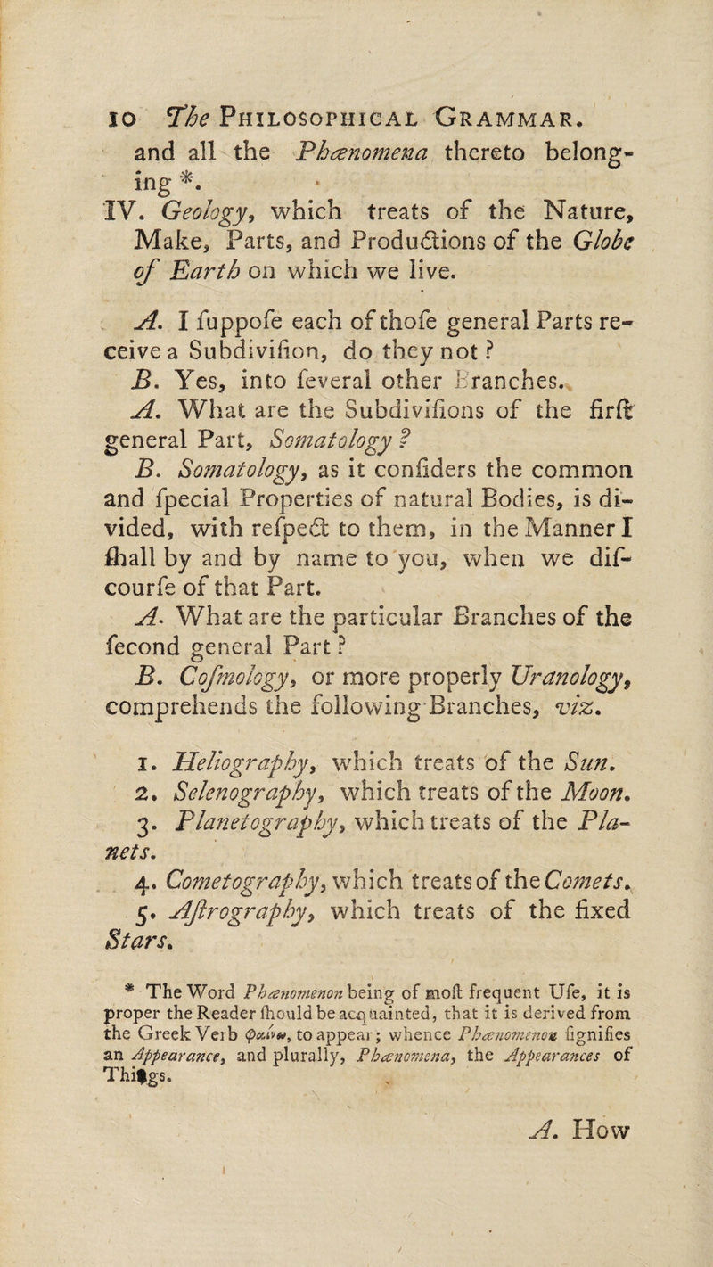 and all the Phenomena thereto belong¬ ing IV. Geology, which treats of the Nature, Make, Parts, and Productions of the Globe of Earth on which we live. A. I fuppofe each of thofe general Parts re¬ ceive a Subdivifion, do they not? B. Yes, into feveral other tranches. A. What are the Subdivisions of the firft general Part, Somatology ? B. Somatology, as it confiders the common and Special Properties of natural Bodies, is di¬ vided, with refpedt to them, in the Manner I fliall by and by name to you, when we dif- courfe of that Part. A. What are the particular Branches of the Second general Part ? B. Cofmology, or more properly Ur analogy 9 comprehends the following Branches, viz. 1. Heliograpby, which treats of the Sun. 2. Selenography, which treats of the Moon. 3. Planetography, which treats of the Pla¬ nets. 4. Cometography, which treats of the Comets., 5. AJirography, which treats of the fixed Stars. * The Word Phenomenon being of mod: frequent Ufe, it is proper the Reader Ihould be acquainted, that it is derived from the Greek Verb pAvu, to appear; whence Phenomenon fignifies an appearance, and plurally, Phenomena, the Appearances of Thifgs. A. How