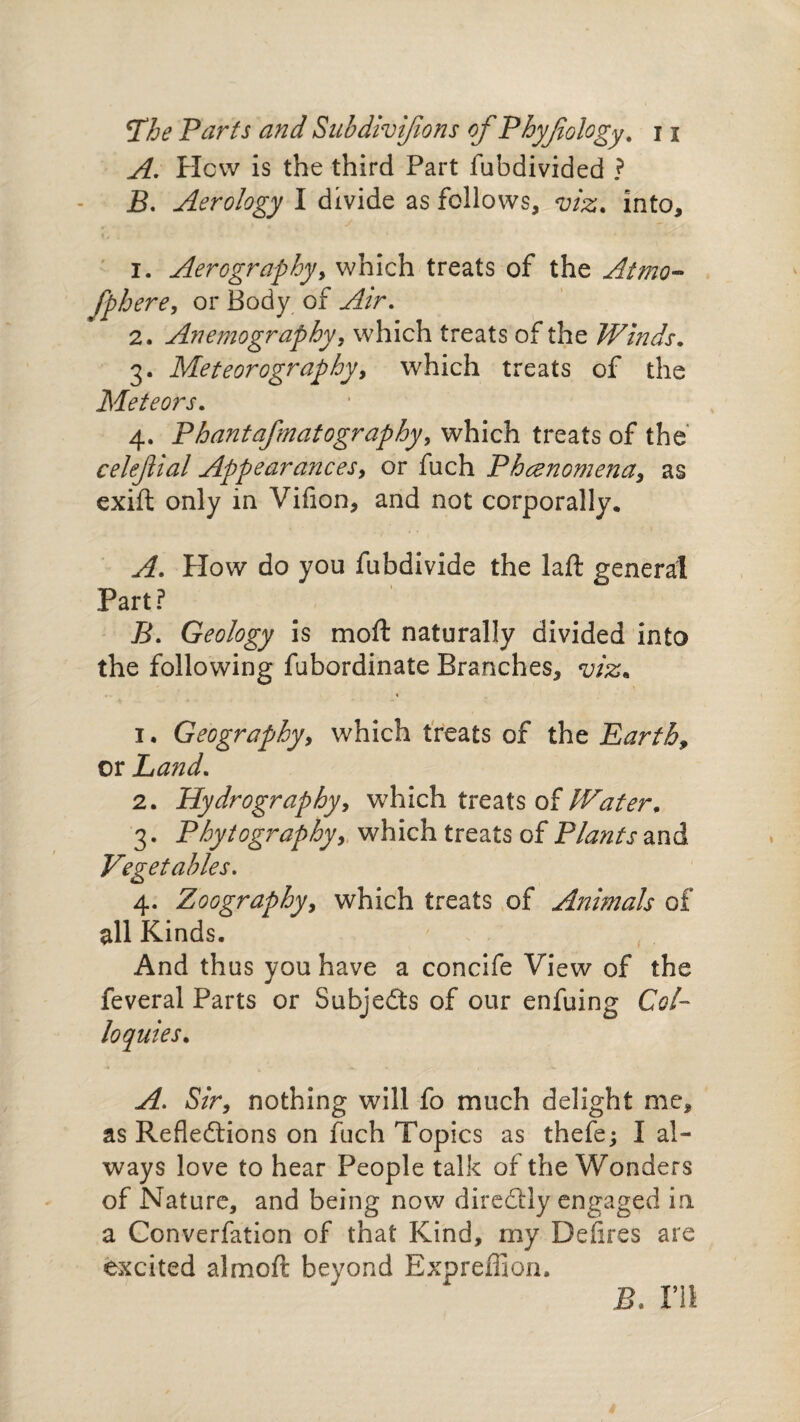 The Parts and Subdivijions of Phyfiology. j j A. Hew is the third Part fubdivided ? B. Aerology I divide as follows, viz. into, 1. Aerographyy which treats of the Atmo- fphere, or Body of Air. 2. Anemography, which treats of the Winds. 3. Meteorography, which treats of the Meteors. 4. Phantafmatography, which treats of the celefial Appearancesy or fuch Phenomena, as exift only in Vifion, and not corporally. A. How do you fubdivide the laft general Part? ^ B. Geology is mo ft naturally divided into the following fubordinate Branches, viz. 1. Geographyy which treats of the Earth, or Land. 2. Hydrographyy which treats of Water. 3. Phytographyy which treats of Plants and Vegetables. 4. Zoographyy which treats of Animals of all Kinds. And thus you have a concife View of the feveral Parts or Subjects of our enfuing Col¬ loquies. A. Sir, nothing will fo much delight me, as Reflections on fuch Topics as thefe; I al¬ ways love to hear People talk of the Wonders of Nature, and being now direCtly engaged in a Converfation of that Kind, my Deflres are excited almoft beyond Expreffion. B. V11