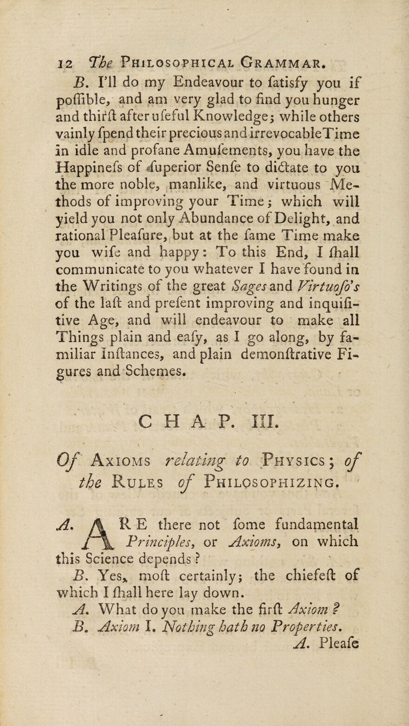 B. I’ll do my Endeavour to fatisfy you if poffible, and am very glad to find you hunger and thiffl after ufeful Knowledge; while others vainly fpend their precious and irrevocableTime In idle and profane Amusements, you have the Happinefs oi Superior Senfe to dictate to you the more noble., manlike, and virtuous Me¬ thods of improving your Time; which will yield you not only Abundance of Delight, and rational Pleafure, but at the fame Time make you wife and happy: To this End, I fhall communicate to you whatever I have found in the Writings of the great Sages and Virtuofos of the laft and prefent improving and inquifi- tive Age, and will endeavour to make all Things plain and eafy, as I go along, by fa¬ miliar Indances, and plain demondrative Fi¬ gures and Schemes. C H A P. III. * \ i A Of Axioms relating to Physics; of the Rules of Philosophizing. A* R E there not fome fundamental f\ Principles, or Axioms, on which this Science depends ? B. Yes* mod certainly; the chiefed of which I fhall here lay down. A. What do you make the fird Axiom ? Ba Axiom I. Nothing hath no Properties. A. Pleafe
