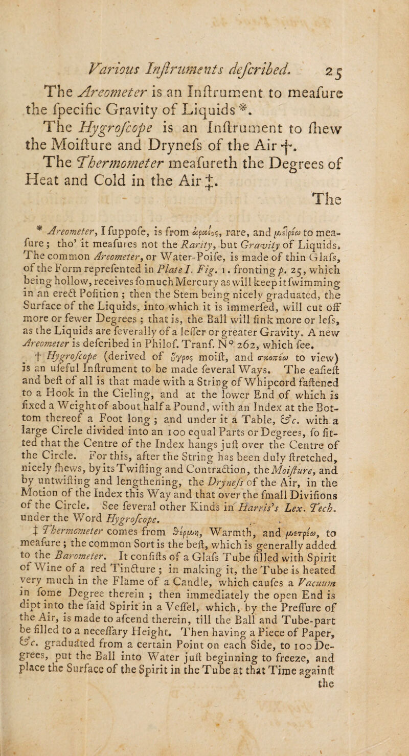 The Areometer is an Inftrament to meafure the fpecific Gravity of Liquids The Hygrofcope is an Inftr'ument to (hew the Moifture and Drynefs of the Air *j% The 'Thermometer meafureth the Degrees of Heat and Cold in the Air+. ■ - The * Areometer, I fuppofe, is from fyettos, rare, and Alfa to mea¬ fure ; tho’ it meafures not the Rarity, but Gravity of Liquids, The common Areometer, or Water-Poife, is made of thin Glafs, of the Form reprefented in Plate I. Fig. 1. fronting/. 25, which being hollow, receives fomuch Mercury as will keepitfwimming in an ereCt Polition ; then the Stem being nicely graduated, the Surface of the Liquids, into which it is immerfed, will cut oft' more or fewer Degrees ; that is, the Ball will fink more or lefs, as the Liquids are feverally of a lefter or greater Gravity. A new Areometer is deferibed in Philof. Tranf. N° 262, which fee. t Hygrofcope (derived of moift, and rntmeia to view) is an ufeful Inftrument to be made feveral Ways. The eafieft and beft of all is that made with a String of Whipcord faftened to a Hook in the Cieling, and at the lower End of which is fixed a Weight of about half a Pound, with an Index at the Bot¬ tom thereof a Foot long ; and under it a Table, GV. with a large Circle divided into an 100 equal Parts or Degrees, fo fit¬ ted that the Centre of the Index hangs juft over the Centre of the Circle. For this, after the String has been duly ftretched, nicely (hews, by its Twilling and Contraction, theMoiJiure, and by untwifting and lengthening, the Drynefs of the Air, in the Motion of the Index this Way and that over the fmall Divifions of the Circle. See feveral other Kinds in Harris’s Lex. Tech. under the Word Hygrofcope. X Thermometer comes from Warmth, and /vt/srpsT, to meafure ; the common Sort is the beft, which is generally added to the Barometer. It confifts of a Glafs Tu.be filled with Spirit cl Wine of a red TinCture ; in making it, the Tube is heated very much in the Flame of a Candle, which caufes a Vacuum in iome Degree therein ; then immediately the open End is dipt into the faid Spirit in a Vefiel, which, by the Prefiure of the Air, is made to afeend therein, till the Ball and Tube-part be filled to a neceffary Height. Then having a Piece of Paper, Gc. graduated from a certain Point on each Side, to 100 De¬ grees, put the Ball into Water juft beginning to freeze, and place the Surface of the Spirit in the Tube at that Time againft