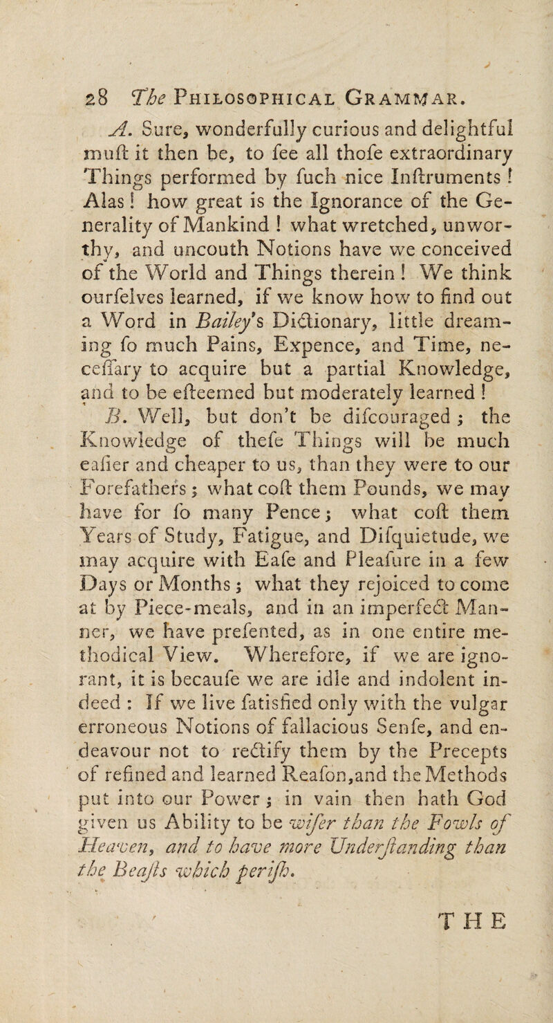 A. Sure, wonderfully curious and delightful in oft it then be, to fee all thofe extraordinary Things performed by fuch nice Inftruments l Alas! how great is the Ignorance of the Ge¬ nerality of Mankind ! what wretched, unwor¬ thy, and uncouth Notions have we conceived of the World and Things therein ! We think ourfelves learned, if we know how to find out a Word in Bailey § Dictionary, little dream¬ ing fo much Pains, Expence, and Time, ne~ cefiary to acquire but a partial Knowledge, and to be efteemed but moderatelv learned ! i J B\ Well, but don’t be difcouraged ; the Knowledge of thefe Things will be much eaiier and cheaper to us, than they were to our Forefathers; what coft them Pounds, we may a* have for fo many Pence; what coft them Years of Study, Fatigue, and Difquietude, we may acquire with Eafe and Pleafure in a few Days or Months; what they rejoiced to come at by Piece^meals, and in an imperfect Man¬ ner, we have prefented, as in one entire me¬ thodical View. Wherefore, if we are igno¬ rant, it is becaufe we are idle and indolent in¬ deed : If we live fatisfied only with the vulgar erroneous Notions of fallacious Senfe, and en¬ deavour not to redtify them by the Precepts of refined and learned Reafon,and the Methods put into our Power; in vain then hath God given us Ability to be wifer than the Fowls of Heaven, and to have more Underfunding than the Beajls which per if. / THE