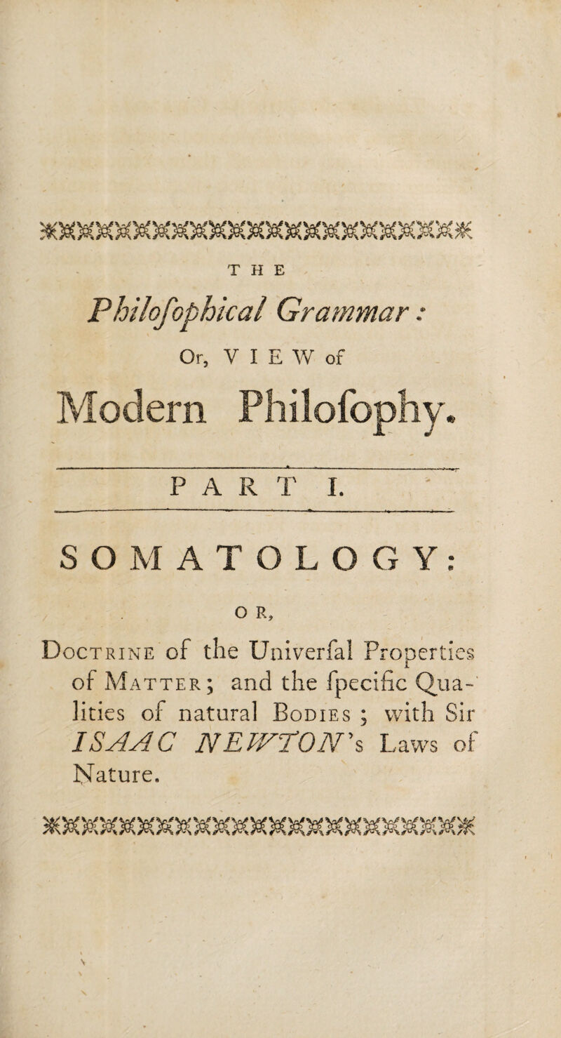 Philofophical Grammar: Or, VIEW of Modern PART I. S O M ATOLOGY; O R, Doctrine of the Univerfal Properties of Matter ; and the fpecific Qua-' lities of natural Bodies ; with Sir ISAAC NEWTON\ Laws of Nature.