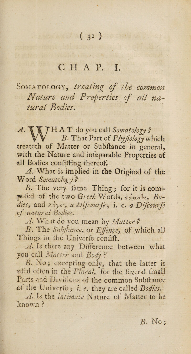 C II A P. I. Somatology, treating of the common Nature and Properties of all na¬ tural Bodies. A. T Y TH A T do you call Somatology ? VV B. That Part of Phyjiology which treateth of Matter or Subitance in general, with the Nature and infeparable Properties of all Bodies confifting thereof. A. What is implied in the Original of the Word Somatology ? B. The very fame Thing; for it is com¬ peted of the two Greek Words, aofctlct, Bo¬ dies, and Aoyo<9 a Difcourfe; i. e. a Difcourfe of natural Bodies. A. What do you mean by Matter ? B. The Subfance, or Efence, of which all Things in the Univerfe confift. A. is there any Difference between what you call Matter and Body ? B. No; excepting only, that the latter is nfed often in the Plural, for the feveral, fmali Parts and Divifions of the common Subftance of the Univerfe ; /. e. they are called Bodies. A. Is the intimate Nature of Matter to be known ? S. No ;