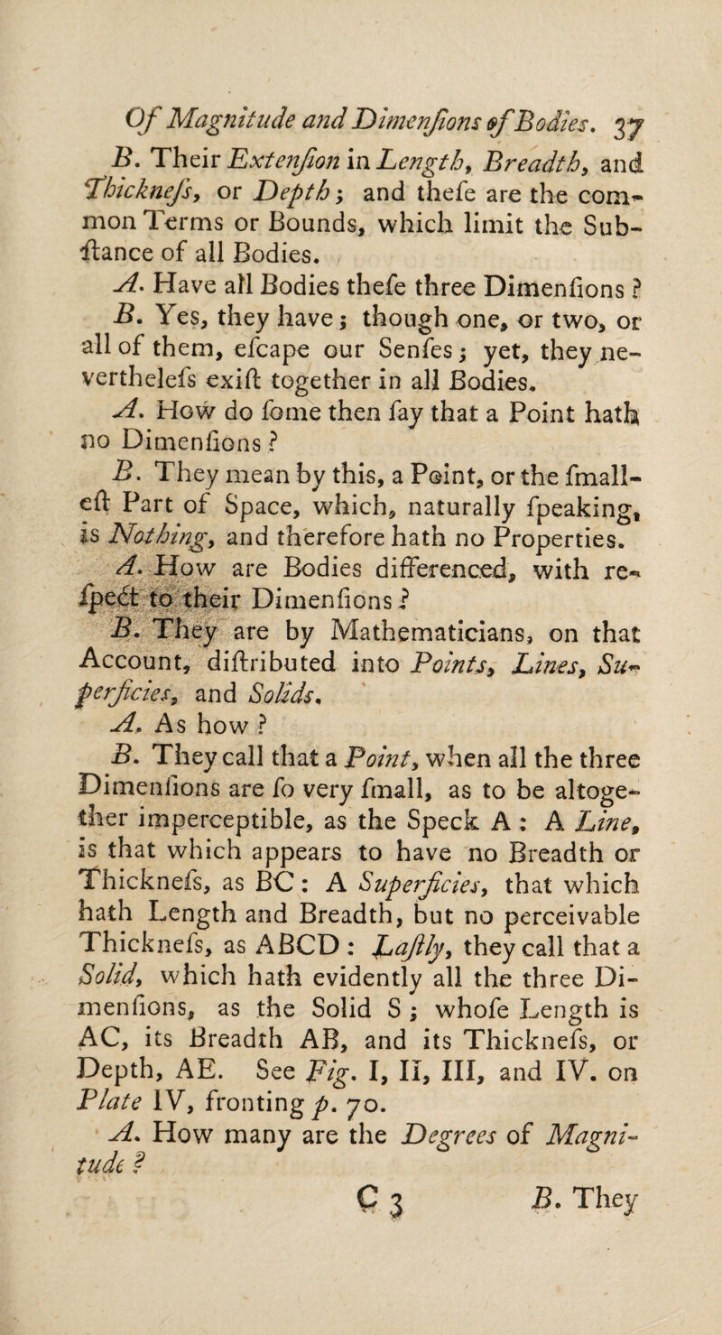 B. Their Extenfion in Lengthy Breadth, and Phicknefs, or Depth; and thefe are the com~ mon Terms or Bounds, which limit the Sub¬ stance of all Bodies. A. Have all Bodies thefe three Dimenfions ? B. Yes, they have; though one, or two, or all of them, efcape our Senfes; yet, they ne- verthelefs exift together in all Bodies, A. How do fame then fay that a Point hath no Dimenfions ? B. They mean by this, a Paint, or the fmall- efl: Part of Space, which, naturally fpeaking, is Nothing, and therefore hath no Properties. d. How are Bodies differenced, with re«* fpedt to their Dimenfions? B. They are by Mathematicians, on that Account, diftributed into Points, Lines, Su~ perfcies, and Solids* A. As how ? B. They call that a Point, when all the three Dimenfions are fo very fmall, as to be altoge¬ ther imperceptible, as the Speck A : A Line, is that which appears to have no Breadth or Thicknefs, as BC: A Superficies, that which hath Length and Breadth, but no perceivable Thicknefs, as ABCD : Lafily, they call that a Solid, which hath evidently all the three Di¬ menfions, as the Solid S ; whofe Length is AC, its Breadth AB, and its Thicknefs, or Depth, AE. See Fig. I, II, III, and IY. on Plate IV, fronting^. 70. A. How many are the Degrees of Magni¬ tude ? C 3 B. They
