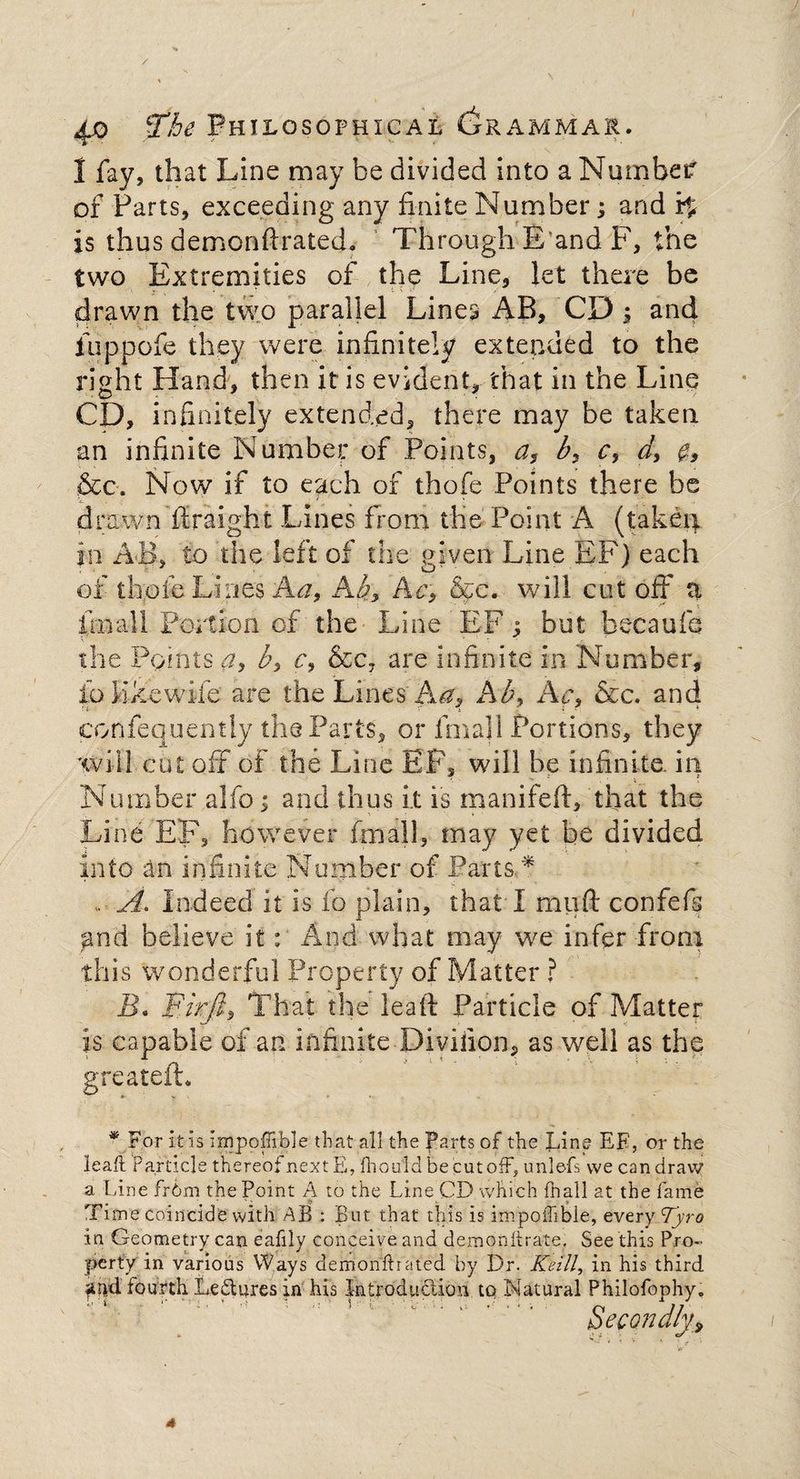 1 fay, that Line may be divided into a Numbeif of Parts, exceeding any finite Number; and i$ is thus demonftrated. Through B and F, the two Extremities of the Line, let there be drawn the two parallel Lines AB, CD ; and fuppofe they were infinitely extended to the right Hand, then it is evident, that in the Line CD, infinitely extended, there may be taken an infinite Number of Points, a, b, c, d, &c. Now if to each of thofe Points there be drawn flraight Lines from the Point A (taken in AB, to the left of the given Line EF) each of thofe Lines Aa, Ab, Ac, &c. will cut off a finall Portion of the Line EF; but becaufc the Points a, b> c, &c7 are infinite in Number, ioKkewife are the Lines Aa, Ab, Ac, &c. and confequently the Parts, or lrnall Portions, they will cut off of the Line EF, will be infinite, in Number alfo; and thus it is manifeft, that the Line EF, however fmall, may yet be divided into an infinite Number of Parts * , A. Indeed it is fo plain, that I muft confefs and believe it: And what may we infer from this wonderful Property of Matter ? B. Birft, That the lead Particle of Matter is capable of an infinite Diviiion, as well as the greatefh * For it is impoffible that all the Parts of the Pine EE, or the lead Particle thereof next E, fhould be cut off, unlefs we can draw a Line frbm the Point A to the Line CD which fnall at the fame , lime coincide with AB : But that this is impoffible, every Tyro in Geometry can eafily conceive and demonitrate. See this Pro¬ perty in various Ways demonffirated by Dr. Kelli, in his third fiud fourth Le&ures in his introduction to Natural Philofophy. Secondly,