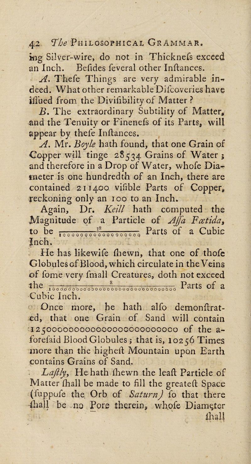 iiig Silver-wire, do not in Thicknefs exceed an Inch. Befides feveral other Inftances. A. Thefe Things are very admirable in-* deed. What other remarkable Difcoveries have iffued from the Divifibility of Matter ? B. The extraordinary Subtility of Matter* and the Tenuity or Finenefs of its Parts, will appear by thefe Inftances. A. Mr. Boyle hath found, that one Grain of Copper will tinge 28534 Grains of Water $ and therefore in a Drop of Water, whole Dia¬ meter is one hundredth of an Inch, there are contained 211400 vifible Parts of Copper* reckoning only an 100 to an Inch. Again, Dr. Keill hath computed the Magnitude of a Particle of Ajj'a Fcetida, to be -—fQ 0 0 0 0 q-0~q Parts of a Cubic Inch. Pie has likewife fbewn, that one of thofe Globules of Blood, which circulate in the Veins of fome very fmall Creatures, doth not exceed lhe —........^___ . P^rts of a. '*■■7^ lOOOOOOOOOOOOOOOOOOOOOOOOOOOOOboO ^ CilLO v/JL Cubic Inch. 1 Once more, he hath alfo demonftrat- ed, that one Grain of Sand will contain 125000000000000000000000000 of the a- forefaid Blood Globules; that is, 10256 Times more than the higheft Mountain upon Earth contains Grains of Sand. . Lajlly, He hath fhewn the lead Particle of Matter (hall be made to fill the greateft Space (fuppofe the Orb of Saturn) fo that there ihall be no Pore therein* whofe Diameter ihalf v ^ *■