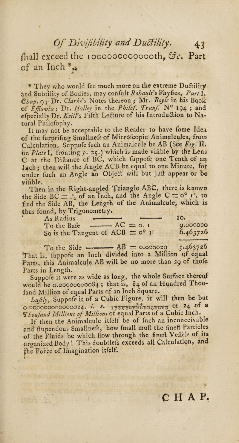 (hall exceed the looooocooooooth, &c* Part of an Inch * *ir * They who would fee much more on the extreme Du&ilit/ S.nd Subtility of Bodies, may confult Robault’s Phyfics, Part I. Chap. 9; Dr. Clarke's Notes thereon ; Mr. Boyle in his Bpok of Effluvia', Dr. Halley in the Phil'of. Tranf N°I94 ; and efpecially Dr. KetlVs Fifth Le&ure of his Introduction to Na¬ tural Philofophy. It may not be acceptable to the Reader to have fome Idea of the furprifing Smallnefs of MicrOicopic Animalcules, from Calculation. Suppofe fuch an Animalcule be AB (See Pig. II. on Plate I, fronting/. 25.) which is made vifible by the Lens C at the Diftance of BC, which fuppofe one Tenth of aq. Jach ; then will the Angle ACB be equal to one Minute, for under fuch an Angle an ObjeCl will but juft appear or be vifible. Then in the Right-angled Triangle ABC, there is known the Side BC =: V-o of an Inch, and the Angle C “ o° C, to find the Side AB, the Length of the Animalcule, which is thus found, by Trigonometry. As Radius ... .. 10. To the Bale -AC = o. 1 9.000000 So is the Tangent of ACB — o° 1' 6.463726 To the Side AB = 0.000029 5.463726 That is, fuppofe an Inch divided into a Million of equal Parts, this Animalcule AB will be no more than 29 of thofe Parts in Length. Suppofe it were as wide as long, the whole Surface thereof would be 0.00000000084 > that is, 84 °f Hundred Thou- fand Million of equal Parts of an Inch Square. Lafth, Suppofe it of a Cubic Figure, it will then be but *' d * t 4 2.4 ^ . frC o 0.00.000000OOOOO24. 1. e. Toog'oooooooooooo or. z4 m “ jThoufand Millions oj Millions ol equal Parts of a Cubic Inch. If then the Animalcule itfelf be of fuch an inconceivable and ftupendous Smallnefs, how fmall muft the fineft Particles of the Fluids be which flow through the fineft Veffels of its organized Body l This doubtlefs exceeds all Calculation, and jfhe Force of Imagination itfelf. CHAP,