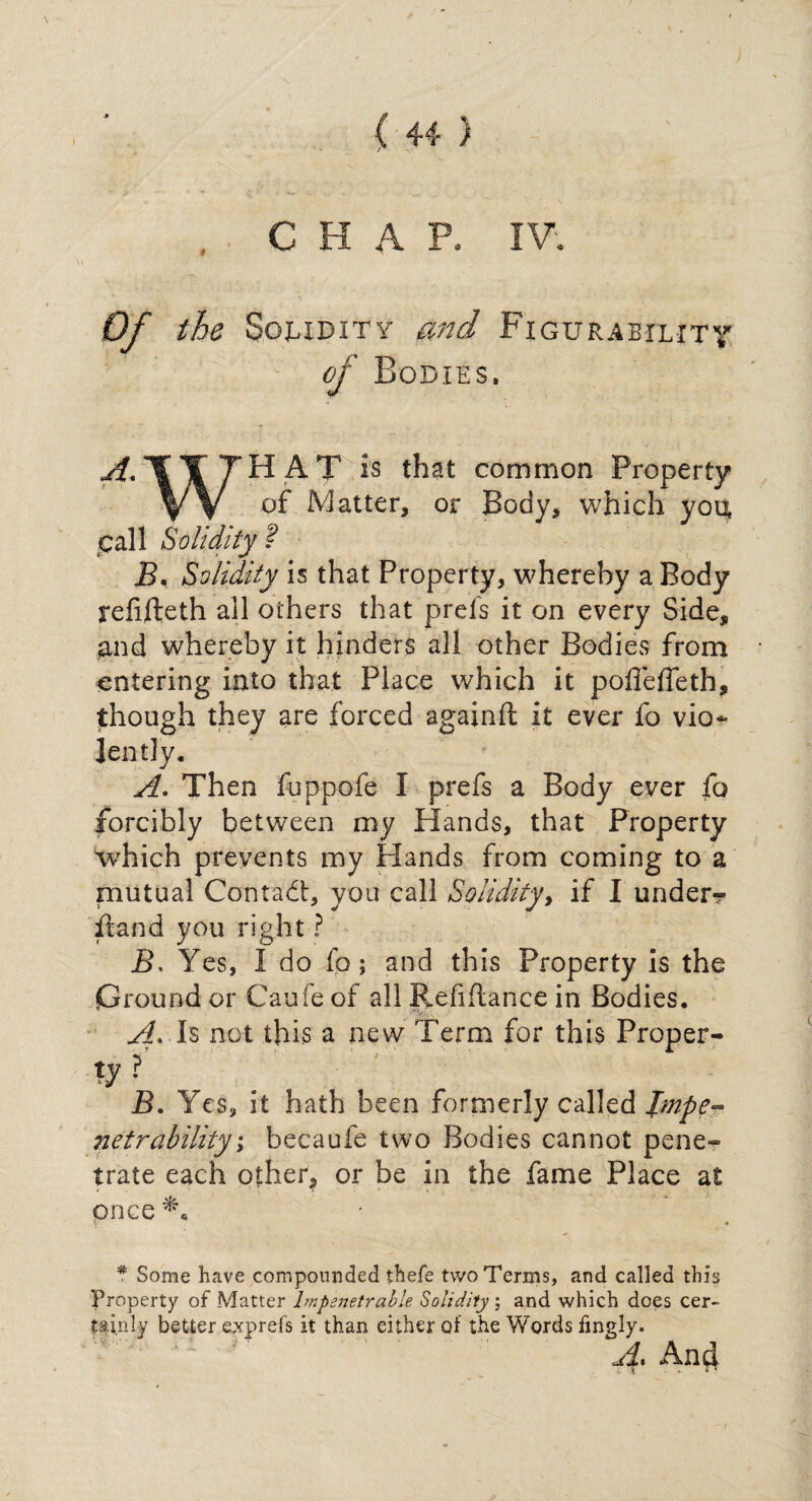 . CHAP. IV. Of the Solidity and Figurability of Bodies. ^,11 THAT is that common Property VV °f Matter, or Body, which you pall Solidity ? B, Solidity is that Property, whereby a Body refifteth all others that prefs it on every Side, and whereby it hinders all other Bodies from entering into that Place which it poffeffeth, though they are forced againft it ever fo vio-* lently. A. Then fuppofe I prefs a Body ever fo forcibly between my Hands, that Property which prevents my Hands from coming to a mutual Contact, you call Solidity, if I under?- it and you right ? 5, Yes, I do fo; and this Property is the Ground or Caufe of all Refinance in Bodies, A* Is not this a new Term for this Proper- ty? B. Yes, it hath been formerly called Impe¬ netrability; becaufe two Bodies cannot pene¬ trate each other? or be in the fame Place at once*, * Some have compounded thefe two Terms, and called this Property of Matter Impenetrable Solidity; and which does cer¬ tainly better exprefs it than either of the Words fingly. A. And