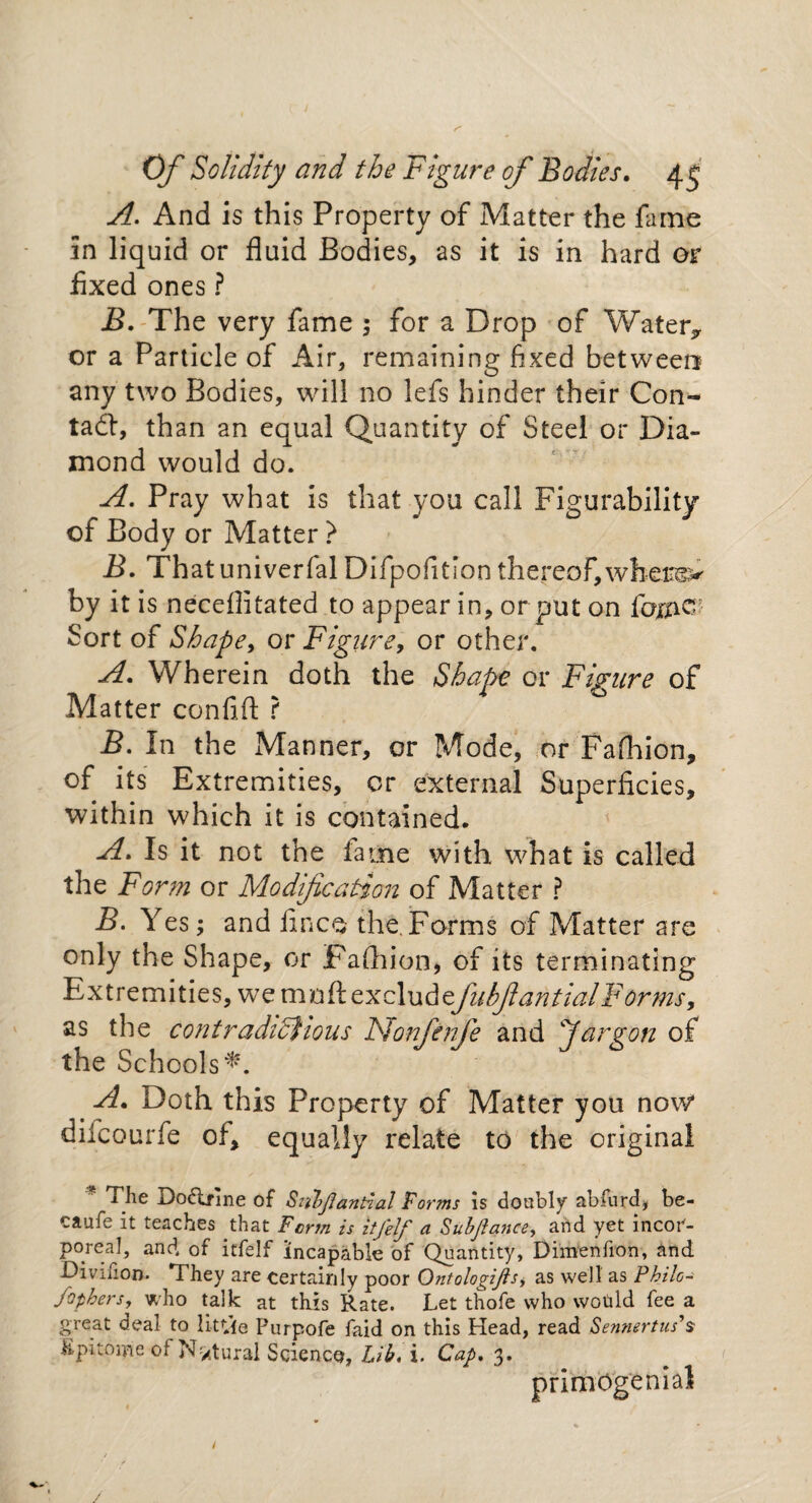 A. And is this Property of Matter the fame in liquid or fluid Bodies, as it is in hard or Axed ones ? jB. The very fame ; for a Drop of Water,, or a Particle of Air, remaining fixed between any two Bodies, will no lefs hinder their Con¬ tact, than an equal Quantity of Steel or Dia¬ mond would do. A. Pray what is that you call Figurability of Body or Matter ? B. Thatuniverfal Difpofition thereof,where> by it is neceflitated to appear in, or put on fame Sort of Shape, or Figure, or other. A. Wherein doth the Shape or Figure of Matter confift ? B. In the Manner, or Mode, or Fafhion, of its Extremities, or external Superficies, within which it is contained. A. Is it not the fame with what is called the Form or Modification of Matter ? B. Yes; and finco the.Forms of Matter are only the Shape, or Paftiion, of its terminating Extremities, we mnft excludefubfantialForms, as the contradcdjious Non fenfe and danron of the Schools*. A. Doth this Property of Matter you now dilcourfe of, equally relate to the original The Do6lfme of Sii’bjiantial 'Forms is doubly abfnrd, be- caufe it teaches that Form is itfelf a Subjlance, and yet incor¬ poreal, and of itfelf incapable of Quantity, Dimenfion, and Divifion. They are certainly poor Ontologijlsy as well as Philo- fopbers, who talk at this Rate. Let thofe who would fee a great deal to lit tie Purpofe faid on this Head, read Sennertus’s• Kpitome of N'/tural SciencQ, Lib, i. Cap. 3. primOgenial