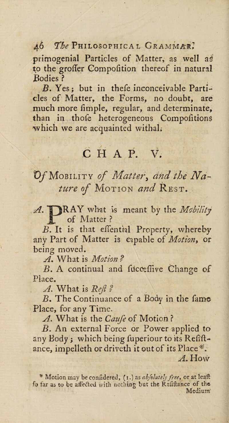 primogenial Particles of Matter, as well a£ to the groffer Compofition thereof in natural Bodies ? B. Yes; but in thefe inconceivable Parti¬ cles of Matter, the Forms, no doubt, are much more fimple, regular, and determinate, than in thofe heterogeneous Compositions which we are acquainted withah C H A pe V. . 0/Mobility of Matter\ dnd the Na¬ ture of Motion and Rest. A. T^RAY what is meant by the Mobility Jb of Matter ? B. It is that effenUal Property, whereby any Part of Matter is capable of Motion, or being moved. A. What is Motion ? B. A continual and fiicceffive Change of Place, A. What is Re/1 ? J3. The Continuance of a Body in the fame Place, for any Time. A. What is the Caufe of Motion ? B. An external Force or Power applied to any Body; which being fuperiour to its Refill- ance, impelleth or driveth it out of its Placed. A. How * Motion may be confidered, (i.) as abfvluhly free, or at leaft fo far as to be affected with nothing bat the Refinance of the Medium*