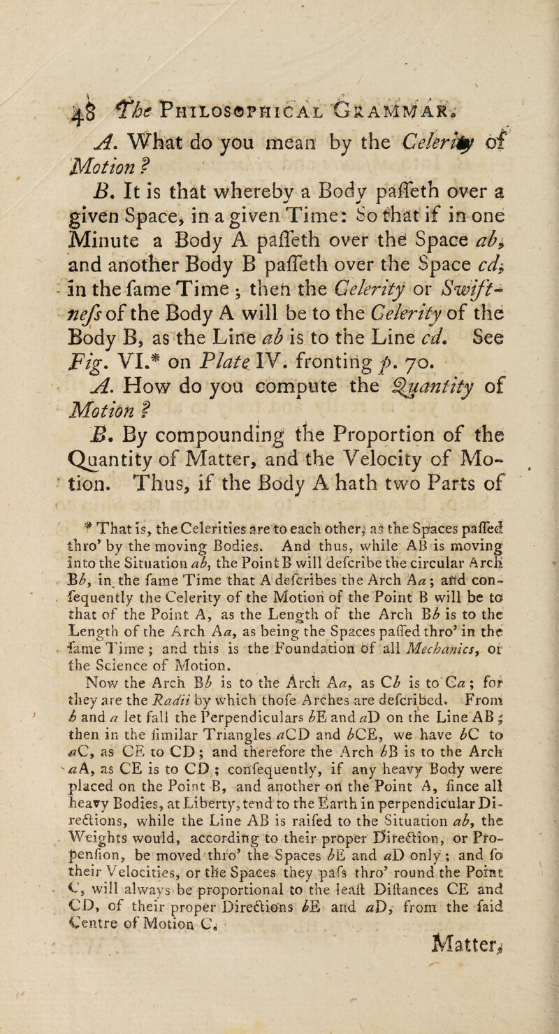 I', • vflM . , J M Philosophical GsaMMaKo ! A What do you mean by the Celerity of Motion ? B. It is that whereby a Body paffeth over a given Space, in a given Time: So that if in one Minute a Body A paffeth over the Space ab> and another Body B paffeth over the Space cd$ in the fame Time ; then the Celerity or Swift- nefs of the Body A will be to the Celerity of the Body B, as the Line ab is to the Line cd. See Fig. VI.* on Plate IV, fronting p. 70. A. How do you compute the Quantity of Motion ? B. By compounding the Proportion of the Quantity of Matter, and the Velocity of Mo¬ tion. Thus, if the Body A hath two Parts of ¥ That is, the Celerities are to each other,1 as the Spaces paired thro’ by the moving Bodies. And thus, while AB is moving into the Situation at, the Point B will defcribe the circular Arch Bb, in the fame Time that A defcribes the Arch Aa ; arid con- fequently the Celerity of the Motion of the Point B will be to that of the Point A, as the Length of the Arch Bb is to the Length of the Arch Aa, as being the Spaces paffed thro’ in the fame Time ; and this is the Foundation bf all Mechanics, or the Science of Motion. Now the Arch B h is to the Arch A a, as Qb is to Ca; for they are the Radii by which thofe Arches are defcribed. From b and a let fall the Perpendiculars bJL and aD on the Line AB j then in the fimilar Triangles aQD and £CE, we have bC to as CE to CD; and therefore the Arch bB is to the Arch -aA, as CE is to CD ; confequently, if any heavy Body were placed on the Point B, and another on the Point A, fmce all heavy Bodies, at Liberty, tend to the Earth in perpendicular Di¬ rections, while the Line AB is raifed to the Situation ab, the Weights would, according to their proper Direction, or Pro- penfion, be moved thro’ the Spaces bE and aD only ; and fo their Velocities, or the Spaces they pafs thro’ round the Point C, will always be proportional to the lead; Diftances CE and CD, of their proper Directions bD and aD, from the faid Centre of Motion C* Matter*