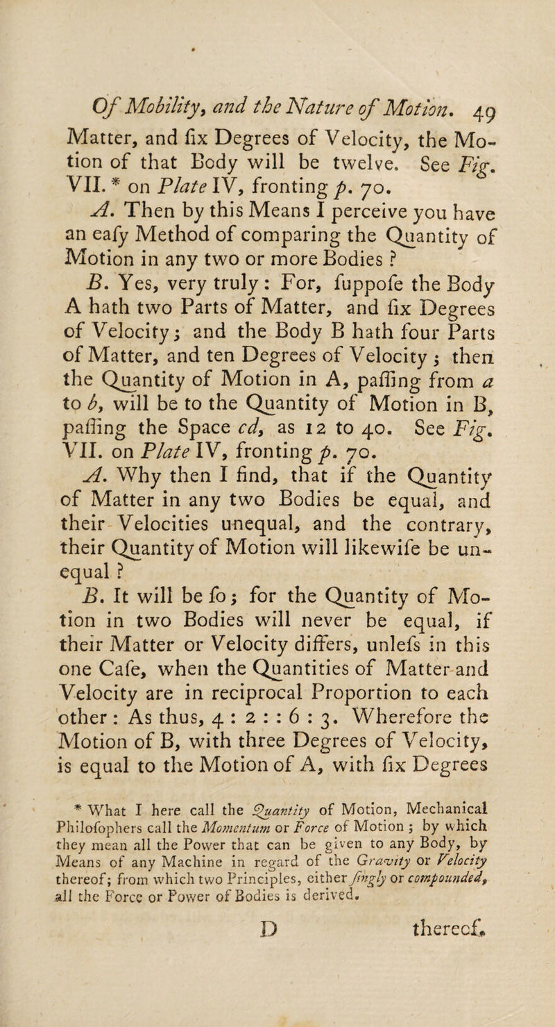 Matter, and fix Degrees of Velocity, the Mo¬ tion of that Body will be twelve. See Fig. VII. * on Plate IV, fronting p. 70. A. Then by this Means I perceive you have an eafy Method of comparing the Quantity of Motion in any two or more Bodies ? B. Yes, very truly: For, fuppofe the Body A hath two Parts of Matter, and fix Degrees of Velocity; and the Body B hath four Parts of Matter, and ten Degrees of Velocity ; then the Quantity of Motion in A, paffing from a to by will be to the Quantity of Motion in B, paffing the Space cdy as 12 to 40. See Fig. VII. on Plate IV, fronting p. 70. A. Why then I find, that if the Quantity of Matter in any two Bodies be equal, and their Velocities unequal, and the contrary, their Quantity of Motion will likewife be un¬ equal ? B. It will befo; for the Quantity of Mo¬ tion in two Bodies will never be equal, if their Matter or Velocity differs, unlefs in this one Cafe, when the Quantities of Matter and Velocity are in reciprocal Proportion to each other : As thus, 4 : 21:6:3. Wherefore the Motion of B, with three Degrees of Velocity, is equal to the Motion of A, with fix Degrees * What I here call the Quantity of Motion, Mechanical Philofophers call the Momentum or Force of Motion j by which they mean all the Power that can be given to any Body, by Means of any Machine in regard of the Gravity or Velocity thereof; from which two Principles, either fihgly or compounded, all the Force or Power of Bodies is derived. D thereof*