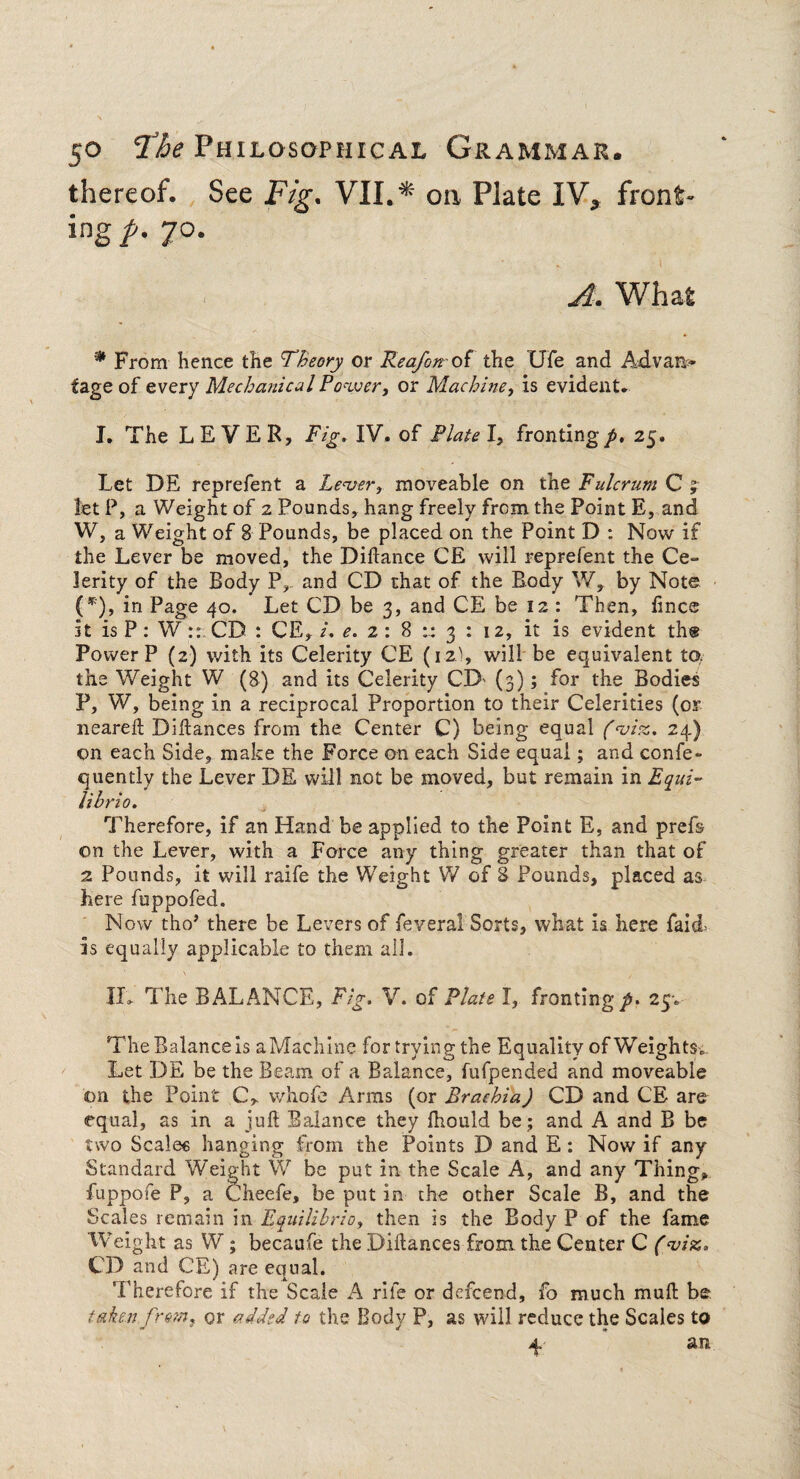 thereof. See Fig. VII.* on Plate IV, front¬ ing/- 7°- A. What * From hence the Theory or Rea/on of the Ufe and Advarv- fage of every Mechanical Power, or Machine, is evident. I. The LEVER, Fig. IV. of Plate l, fronting/. 25. Let DE reprefent a Lever, moveable on the Fulcrum C ; let P, a Weight of 2 Pounds, hang freely from the Point E, and W, a Weight of 8 Pounds, be placed on the Point D : Now if the Lever be moved, the Didance CE will reprefent the Ce¬ lerity of the Body P, and CD that of the Body W, by Note (*'), in Page 40. Let CD be 3, and CE be 12 : Then, fine® it is P: W:: CD : CE, i. e. 2: 8 :: 3 : 12, it is evident the Power P (2) with its Celerity CE (12), will be equivalent to. the Weight W (8) and its Celerity CD (3); for the Bodies P, W, being in a reciprocal Proportion to their Celerities (or neared Didances from the Center C) being equal (vice.. 24) on each Side, make the Force on each Side equal; and confe- quently the Lever DE will not be moved, but remain in Equi¬ libria. Therefore, if an Hand be applied to the Point E, and prefs on the Lever, with a Force any thing greater than that of 2 Pounds, it will raife the Weight W of 8 Pounds, placed as here fuppofed. Now tho’ there be Levers of feveral Sorts, what is here faicl is equally applicable to them all. s / If, The BALANCE, Fig. V. of Plate I, fronting/. 25-. The Balancers aMachine for trying the Equality of Weights. Let DE be the Beam of a Balance, fufpended and moveable on the Point C, whofe Arms (or Brachia) CD and CE are equal, as in a jud Balance they diould be; and A and B be two Scale« hanging from the Points D and E: Now if any Standard Weight W be put in the Scale A, and any Thing, fuppofe P, a Cheefe, be put in the other Scale B, and the Scales remain in Equilibria, then is the Body P of the fame Weight as W; becaufe the Didances from the Center C (viz. CD and CE) are equal. Therefore if the Scale A rile or defeend, fo much mud be taken from, or added to the Body P, as will reduce the Scales to 4, an
