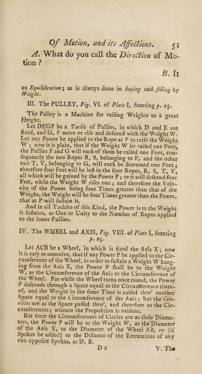 A. What do you call the Direction of Mo¬ tion ? B. It an Equilibration; as is always done in buying and felling by Weight. 7 III. The PULLEY, Fig. VI. of Plate I, fronting^. 25. The Pulley is a Machine for railing- Weights to a great Height. * to S Let DEGF be a Tackle of Pullies, in which D and E are fixed, and G, F move or rife and defcend with the Weight W. Let any Power be applied to the Rope at P to raife the Weight W ; now it is plain, that if the Weight W be railed one Foot, the Pullies F and G will each of them be railed one Foot, con¬ sequently the two Ropes R, S, belonging to F, and the other two T, V, belonging to G, will each be Ihortened one Foot; therefore four Feet will be loft in the four Ropes, R, S, T, V, all which will be gained by the Power P; or it will defcend four Feet, while the Weight W rifes one ; and therefore the Velo¬ city of the Power being four Times greater than that of the Weight, the Weight will be four Times greater than the Power, that at P will fuftain it. And in all Tackles of this Kind, the Power is to the Weight it fuftains, as One or Unity to the Number of Ropes applied to the lower Pullies. I\ . The WHEEL and AXIS, Fig. VIII. of Plate I, fronting /. 25. Let ACB be a Wheel, in which is fixed the Axis X; now it is eafy to conceive, that if any Power P be applied to the Cir¬ cumference of the Wheel, in order to fuftain a Weight W hang¬ ing from the Axis X, the Power P Shall be to ^the Weight W, as the Circumference of the Axis to the Circumference of the Wheel. For while the Wheel turns once round, the Power P defcends through a Space equal to the Circurrfference there¬ of, and the Weight in the fame Time is raifed thro’ another Space equal to the Circumference of the Axis; but the Cele¬ rities are as the Space pafi'ed thro’, and therefore as the Cir¬ cumferences; whence the Propofition is evident. But fince the Circumferences of Circles are as their Diame¬ ters, the Power P will be to the Weight W, as the Diameter of the Axis X, to the Diameter of the Wheel AB, or (if Spokes be added) to the Diftance of the Extremities of any two oppofitc Spoke*, as D> E. D 2 V. Th«