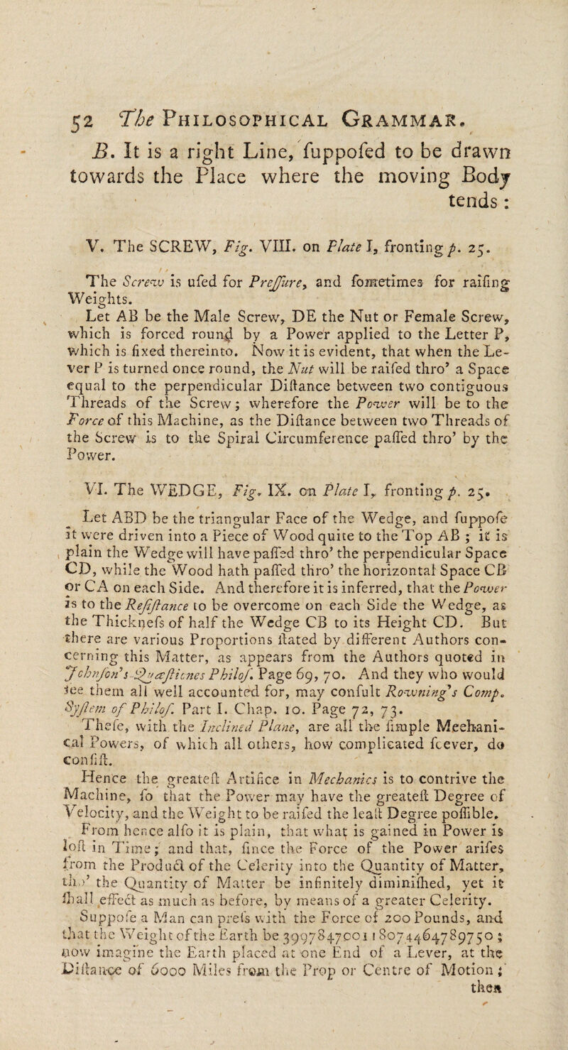 B. It is a right Line, fuppofed to be drawn towards the Place where the moving Body tends: V. The SCREW, Fig. VIII. on Flate I, fronting p. 25. The Screw is ufed for PreJJhrey and fometimea for railing Weights. Let AB be the Male Screw, DE the Nut or Female Screw, which is forced roun.^ by a Power applied to the Letter P, which is fixed thereinto. Now it is evident, that when the Le¬ ver P is turned once round, the Nut will be railed thro* a Space equal to the perpendicular Diftance between two contiguous 'T hreads of the Screw; wherefore the Power will be to the Force of this Machine, as the Diliance between two Threads of the Screw Is to the Spiral Circumference palled thro’ by the Power. VI. The WEDGE, Fig, IX. on Plate Iy fronting p. 25. Let ABD be the triangular Face of the Wedge, and fuppofe it were driven into a Piece of Wood quite to the Top AB ; it is plain the Wedge will have palled thro’ the perpendicular Space CD, while the Wood hath palled thro’ the horizontal Space CB or CA on each Side. And therefore it is inferred, that the Power 2s to the Rejijtance to be overcome on each Side the Wedge, as the Thicknefs of half the Wedge CB to its Height CD. But there are various Proportions Bated by different Authors con¬ cerning this Matter, as appears from the Authors quoted in John/bn’s FNatJlicnes Philof. Page 69, 70. And they who would 3ee them all well accounted for, may confult Rowtiing's Comp. Syflem of Philof. Part I. Chap. 10. Page 72, 73. Thde, with the Inclined Plane, are all the Bmple Mechani¬ cal Powers, of which all others, how complicated feever, do confiff. Hence the greateff Artifice in Mechanics is to contrive the Machine, fo that the Power may have the greateff Degree of Velocity, and the Weight to be raifed the leaff Degree pofiible. From hence alfo it is plain, that what; is gained in Power is loft in Time; and that, ffnee the Force of the Power arifes from the Product of the Celerity into the Quantity of Matter, thV the Quantity of Matter be infinitely diminilhed, yet it Thai! effect as much as before, by means of a greater Celerity. Suppofe a Man can prefs with the Force of 200 Pounds, and that the Weight of the Earth be 399784.7001 \ 8074464789750 ; now imagine the Earth placed at one End of a Lever, at the Diffanoe of 6000 Miles from the Prop or Centre of Motion f then