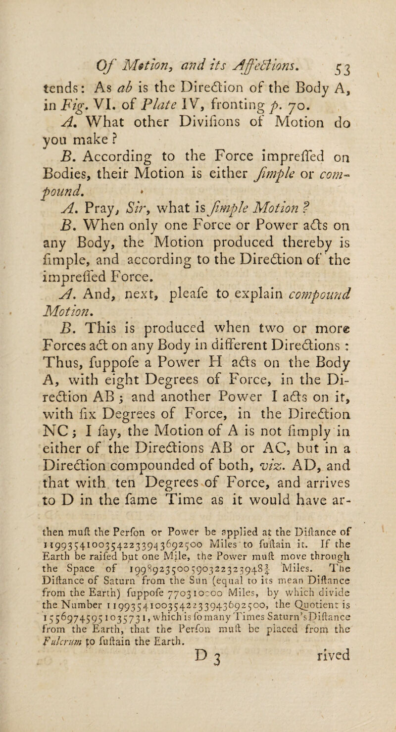 tends: As ab is the Direction of the Body A, in Fig• VI. of Plate IV, fronting p. 70. A* What other Diviiions of Motion do you make ? B. According to the Force impreffed on Bodies, their Motion is either fimple or com« pound. A. Pray, Sir, what is fimple Motion ? B. When only one Force or Power ads on any Body, the Motion produced thereby is fimple, and according to the Direction of the impreffed Force. A. And, next, pleafe to explain compound Motion. B. This is produced when two or more Forces ad on any Body in different Diredions : Thus, fuppofe a Power H ads on the Body A, with eight Degrees of Force, in the Di- redion AB 5 and another Power I ads on it, with fix Degrees of Force, in the Diredioa NC, I fay, the Motion of A is not {imply in either of the Diredions AB or AC, but in a Diredion compounded of both, viz. AD, and that with ten Degrees of Force, and arrives to D in the fame Time as it would have ar- then muft the Perfon or Power be applied at the Diftance of 1199354IO°35422339d 36925°° Miles'to fuftain it. If the Earth be rajfed but one Mile, the Power muft move through the Space of 1998925500590322323948-! Miles. The Diftance of Saturn from the Sun (equal to its mean Diftance from the Earth) fuppofe 770310C00 Miles, by which divide the Number 11993541003542233943692500, the Quotient is 1556974595 103573 1, which is fo many Times Saturn’sDiftance from the Earth, that the Perfon muft be placed from the Fulcrum p fuftain the Earth. d3 rived