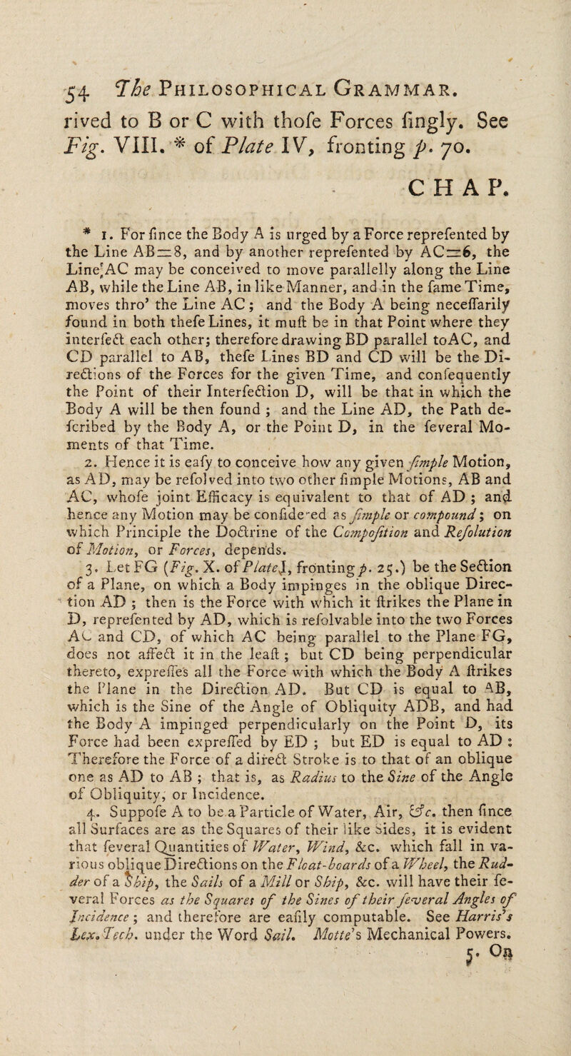 rived to B or C with thofe Forces fingly. See Fig. VIII. * of Plate IV, fronting p* 70. C H A P. * 1. For fince the Body A is urged by a Force reprefented by the Line AB~8, and by another reprefented by ACz=6, the Line'AC may be conceived to move paralielly along the Line AB, while the Line AB, in like Manner, and in the fame Time, moves thro’ the Line AC; and the Body A being neceflarily found in both thefe Lines, it muft be in that Point where they * interfefl each other; therefore drawing BD parallel toAC, and CD parallel to AB, thefe Lines BD and CD will be the Di¬ rections of the Forces for the given Time, and consequently the Point of their InterfeCtion D, will be that in which the Body A will be then found ; and the Line AD, the Path de- fcribed by the Body A, or the Point D, in the feveral Mo¬ ments of that Time. 2. Hence it is eafy to conceive how any given fimple Motion, as AD, may be refolved into two other fimple Motions, AB and AC, whofe joint Efficacy is equivalent to that of AD ; and hence any Motion may be confidered as fimple or compound; on which Principle the Doftrine of the Ccmpojition and Refolution of Motion, or Force Si depends. 3. LetFG {Fig. X. of Plated, fronting p. 25.) be the Section of a Plane, on which a Body impinges in the oblique Direc¬ tion AD ; then is the Force with which it drikes the Plane in X), reprefented by AD, which is refolvable into the two Forces AC and CD, of which AC being parallel to the Plane FG, does not affeft it in the lead ; but CD being perpendicular thereto, expred'e's all the Force with which the Body A drikes the Plane in the Direction AD. But CD is equal to which is the Sine of the Angle of Obliquity ADB, and had the Body A impinged perpendicularly on the Point D, its Force had been expreded by ED ; but ED is equal to AD : Therefore the Force of a direct Stroke is to that of an oblique one as AD to AB ; that is, as Radius to the Sine of the Angle of Obliquity, or Incidence. 4. Suppofe A to be a Particle of Water, Air, &c. then fince all Surfaces are as the Squares of their like Sides, it is evident that feveral Quantities of Water, Wind, &c. which fall in va¬ rious oblique Directions on the Float-boards of a Wheel, the Rud¬ der of a Ship, the Sails of a Mill or Ship, Soc. will have their fe¬ veral Forces as the Squares of the Sines of their federal Angles of Incidence; and therefore are eadly computable. See Harris’s hcxdTech, under the Word Sail. Motte’s Mechanical Powers. $• °»